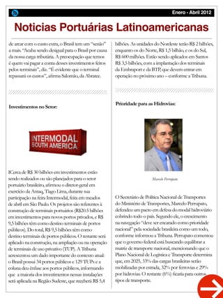 Enero - Abril 2012
Investimentos no Setor:
Prioridade para as Hidrovias:
ICerca de R$ 30 bilhões em investimentos estão
sendo realizados ou são planejados para o setor
portuário brasileiro, afirmou o diretor-geral em
exercício da Antaq, Tiago Lima, durante sua
participação na feira Intermodal, feita em meados
de abril em São Paulo. Os projetos são referentes à
construção de terminais portuários (R$20.5 bilhões
em investimentos para novos portos privados, e R$
9,5 bilhões têm como destino terminais de portos
públicos). Do total, R$ 9,5 bilhões têm como
destino terminais de portos públicos. O restante será
aplicado na construção, na ampliação ou na operação
de terminais de uso privativo (TUP). A Tribuna
acrescentou um dado importante do contexto atual:
o Brasil possui 34 portos públicos e 129 TUPs e a
coluna deu ênfase aos portos públicos, informando
que a maioria dos investimentos nessas instalações
será aplicada na Região Sudeste, que receberá R$ 5,4
Noticias Portuárias Latinoamericanas
de arcar com o custo extra, o Brasil tem um “senão”
a mais. “Acaba sendo desigual para o Brasil por causa
da nossa carga tributária. A preocupação que temos
é quem vai pagar a conta desses investimentos feitos
pelos terminais”, diz. “É evidente que o terminal
repassará os custos”, afirma Salomão, da Abratec.
bilhões. As unidades do Nordeste terão R$ 2 bilhões,
enquanto os do Norte, R$ 1,5 bilhão, e os do Sul,
R$ 600 milhões. Estão sendo aplicados em Santos
R$ 3,5 bilhões, com a implantação dos terminais
da Embraport e da BTP, que devem entrar em
operação no próximo ano – conforme a Tribuna.
O Secretário de Política Nacional de Transportes
do Ministério de Transportes, Marcelo Perrupato,
defendeu um pacto em defesa do modal hidroviário
cobrindo todo o país. Segundo ele, o crescimento
na navegação “deve ser encarado como prioridade
nacional” pela sociedade brasileira como um todo,
conforme informou a Tribuna. Perrupato comentou
que o governo federal está buscando equilibrar a
matriz de transporte nacional, mencionando que o
Plano Nacional de Logística e Transporte determina
que, em 2025, 33% das cargas brasileiras serão
mobilizadas por estrada, 32% por ferrovias e 29%
por hidrovias. O restante (6%) ficaria para outros
tipos de transporte.
Marcelo Perrupato
 
