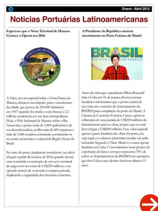 Enero - Abril 2012
Espera-se que o Novo Terminal de Manaus
Comece a Operar em 2014:
A Presidente da República anuncia
investimento no Porto Cubano de Mariel
Noticias Portuárias Latinoamericanas
A Valor, em um especial sobre a Zona Franca de
Manaus, destacou seu impulso para o crescimento
da cidade, que passou de 250.000 habitantes
em 1967 (quando foi criada a zona franca) a 2.2
milhões atualmente em sua área metropolitana.
Hoje, o Pólo Industrial de Manaus sobre o Rio
Amazonas, a pouco mais de 1.000 quilômetros de
sua desembocadura, acolhe mais de 600 empresas e
mais de 5.000 usuários comerciais, constituindo-se
no centro econômico e cultural da Região Norte do
Brasil.
No caso do porto, atualmente insuficiente, seu alivio
chegará a partir de meados de 2014, quando deverá
estar concluída a construção de um novo terminal
de carga com um custo de US$230 milhões, a ser
operado através de concessão à empresa privada,
duplicando a capacidade dos terminais existentes.
Antes da visita que a presidente Dilma Rousseff
faria a Cuba em 31 de janeiro, diversos jornais
brasileiros informaram que o ponto central de
sua visita era o anúncio do financiamento do
BNDES para a ampliação do porto de Mariel. A
Câmara de Comércio Exterior, Camex, aprovou
a liberação de uma partida de US$230 milhões do
financiamento para as obras, projeto que no total
deve chegar a US$600 milhões. Esse valor equivale
apenas à parte brasileira das obras do porto, em
cuja região os cubanos pretendem instalar um pólo
industrial. Segundo a Valor, Mariel é a maior aposta
brasileira em Cuba. O investimento neste projeto de
exportação de bens e serviços representa 70% de
todos os financiamentos do BNDES em operações
que têm Cuba como destino final nos últimos 15
anos .
 