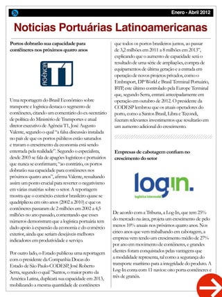 Enero - Abril 2012
De acordo com a Tribuna, a Log-In, que tem 25%
do mercado na área, projeta um crescimento de pelo
menos 10% anuais nos próximos quatro anos. Nos
cinco anos que vem trabalhando em cabotagem, a
empresa vem tendo um crescimento médio de 27%
por ano em movimento de contêineres, e grandes
clientes foram conquistados pelas vantagens que
a modalidade representa, tal como a segurança do
transporte marítimo para a integridade do produto. A
Log-In conta com 11 navios: oito porta-contêineres e
três de granéis.
que todos os portos brasileiros juntos, ao passar
de 3,2 milhões em 2011 a 8 milhões em 2013”,
explicando que o aumento de capacidade será o
resultado de uma série de ampliações, compra de
equipamentos de última geração e a entrada em
operação de novos projetos privados, como o
Embraport, DP World e Brasil Terminal Portuário,
BTP, este último controlado pela Europe Terminal
que, segundo Serra, entrará antecipadamente em
operação em outubro de 2012. O presidente da
CODESP lembrou que os atuais operadores do
porto, como a Santos Brasil, Libra e Tecondi,
fizeram relevantes investimentos que resultarão em
um aumento adicional do crescimento.
Empresas de cabotagem confiam no
crescimento do setor
Noticias Portuárias Latinoamericanas
Uma reportagem do Brasil Econômico sobre
transporte e logística destaca o segmento de
contêineres, citando um comentário do ex-secretário
de política do Ministério de Transportes e atual
diretor executivo de Agência T1, José Augusto
Valente, segundo o qual “a falsa discussão instalada
no país de que os portos públicos estão saturados
e travam o crescimento da economia está sendo
enterrada pela realidade”. Segundo o especialista,
desde 2003 se fala de apagões logísticos e portuários
que nunca se confirmam; “ao contrário, os portos
dobrarão sua capacidade para contêineres nos
próximos quatro anos”, afirma Valente, ressaltando
assim um ponto crucial para reverter o negativismo
em várias matérias sobre o setor. A reportagem
mostra que o comércio exterior brasileiro quase se
quadriplicou em oito anos (2002 a 2010) e que os
contêineres passaram de 2 milhões em 2002 a 4,5
milhões no ano passado, comentando que esses
números demonstram que a logística portuária tem
dado apoio à expansão da economia e do comércio
exterior, ainda que seriam desejáveis melhores
indicadores em produtividade e serviço.
Por outro lado, o Estado publicou uma reportagem
com o presidente da Companhia Docas do
Estado de São Paulo-CODESP, José Roberto
Serra, segundo o qual ”Santos, o maior porto da
América Latina, duplicará sua capacidade em 2013,
mobilizando a mesma quantidade de contêineres
Portos dobrarão sua capacidade para
contêineres nos próximos quatro anos
 