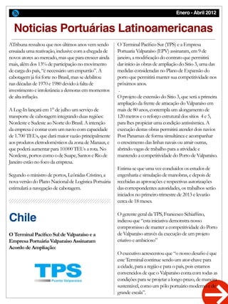 Enero - Abril 2012
O Terminal Pacífico Sur (TPS) e a Empresa
Portuaria Valparaíso (EPV) assinaram, em 9 de
janeiro, a modificação do contrato que permitirá
dar início às obras de ampliação do Sitio 3, uma das
medidas consideradas no Plano de Expansão do
porto que permitirá manter sua competitividade nos
próximos anos.
.
O projeto de extensão do Sitio 3, que será a primeira
ampliação da frente de atracação do Valparaíso em
mais de 80 anos, contempla um alongamento de
120 metros e o reforço estrutural dos sítios 4 e 5,
para lhes propiciar uma condição antissísmica. A
execução destas obras permitirá atender dois navios
Post Panamax de forma simultânea e acompanhar
o crescimento das linhas navais ou atrair outras,
abrindo vagas de trabalho para a atividade e
mantendo a competitividade do Porto de Valparaíso.
Estima-se que uma vez concluídos os estudos de
engenharia e simulação de manobras, e depois de
recebidas as aprovações e respectivas autorizações
das correspondentes autoridades, os trabalhos serão
iniciados no primeiro trimestre de 2013 e levarão
cerca de 18 meses.
O gerente geral da TPS, Francesco Schiaffino,
indicou que “esta iniciativa demonstra nosso
compromisso de manter a competitividade do Porto
de Valparaíso através da execução de um projeto
criativo e ambicioso”
O executivo acrescentou que “o nosso desafio é que
este Terminal continue sendo um ator-chave para
a cidade, para a região e para o país, pois estamos
convencidos de que o Valparaíso conta com todas as
condições para se projetar a longo prazo, de maneira
sustentável, como um pólo portuário moderno e de
grande escala”.
ATribuna ressaltou que nos últimos anos vem sendo
ensaiada uma reativação, inclusive com a chegada de
novos atores ao mercado, mas que para crescer ainda
mais, além dos 13% de participação no movimento
de carga do país, “é necessário um empurrão”. A
cabotagem já foi forte no Brasil, mas se debilitou
nas décadas de 1970 e 1980 devido à falta de
investimento e intolerância a demoras em momentos
de alta inflação.
A Log-In lançará em 1° de julho um serviço de
transporte de cabotagem integrando duas regiões:
Nordeste e Sudeste ao Norte do Brasil. A intenção
da empresa é contar com um navio com capacidade
de 1.700 TEUs, que dará maior vazão principalmente
aos produtos eletrodomésticos da zona de Manaus, e
que poderá aumentar para 10.000 TEUs a rota. No
Nordeste, portos como o de Suape, Santos e Rio de
Janeiro estão no foco da empresa.
Segundo o ministro de portos, Leônidas Cristino, a
nova versão do Plano Nacional de Logística Portuária
estimulará a navegação de cabotagem.
O Terminal Pacífico Sul de Valparaíso e a
Empresa Portuária Valparaiso Assinaram
Acordo de Ampliação:
Noticias Portuárias Latinoamericanas
Chile
 