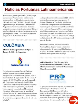 Enero - Abril 2012
Noticias Portuárias Latinoamericanas
Ministro do Transporte Promete Apoio ao
Projeto de Hidrovia Magdalena:
O Rio Magdalena Deve Ser Assumido
como o Grande Alimentador e o Eixo do
Desenvolvimento do Transporte Massivo de e
Para o Interior do País
O ministro do transporte, Germán Cardona,
reafirma seu apoio a um projeto para tornar
navegáveis 256 km da hidrovia Magdalena, visando
transportar bens da região central do país à costa. A
iniciativa de US$400 milhões está sendo executada
pela Corporación Autónoma Regional del Rio
Grande de la Magdalena (Cormagdalena) e também
conta com o apoio do presidente Juan Manuel
Santos, segundo comunicado do Ministério do
Transporte. “Chegou a hora do rio Magdalena”,
indicou Cardona. “É a possibilidade de materializar a
ideia de se ver nesta artéria fluvial a melhor maneira
de levar os produtos pesados do centro do país para
o Caribe”.
Por sua vez, o gerente geral da EPV, Harald Jaeger,
expressou que “estamos muito satisfeitos com a
assinatura desta modificação de contrato com a
TPS pois as obras no Terminal 1, às quais se soma
a próxima licitação do Terminal 2, permitirão ao
Valparaíso contar com dois terminais altamente
competitivos para o comércio internacional chileno e
satisfazer plenamente a demanda regional projetada
para os próximos anos”. A extensão da concessão
chegará até 31 de dezembro de 2029.
Até agora foram investidos cerca de US$21 milhões
nos trabalhos preliminares para o projeto. O
Instituto Nacional de Vias, Invías, assinalou que
administrará e designará todo o financiamento
necessário para melhorar a conectividade rodoviária
com a hidrovia Magdalena. O rio, que se estende
por 900km, atualmente só é navegável em 700km,
e melhorar a hidrovia seria a forma mais rápida de
transporte para a costa do Caribe e ajudaria também
a eliminar cerca de 1.200 caminhões de carga pesada
das vias do país.
O ministro Germán Cardona e o diretor da
Cormagdalena, Augusto García, bem como o
diretor executivo da Latinports, Julián Palacio, se
referiram ao tema no Andean Infrastructure Summit
realizado em Bogotá no final de março.
A agência de investimento regional, Probarranquilla,
informou que a Associação Nacional de
Empresários, ANDI, propôs a definição e
execução de um Plano de Desenvolvimento que
leve Barranquilla a se tornar na Cidade Região que
vem sendo chamada a ser, aproveitando as novas
circunstâncias dos onze tratados de livre comércio
COLÔMBIA
 