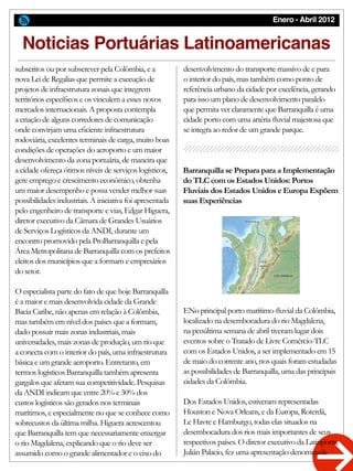 Enero - Abril 2012
Barranquilla se Prepara para a Implementação
do TLC com os Estados Unidos: Portos
Fluviais dos Estados Unidos e Europa Expõem
suas Experiências
Noticias Portuárias Latinoamericanas
subscritos ou por subscrever pela Colômbia, e a
nova Lei de Regalias que permite a execução de
projetos de infraestrutura zonais que integrem
territórios específicos e os vinculem a esses novos
mercados internacionais. A proposta contempla
a criação de alguns corredores de comunicação
onde convirjam uma eficiente infraestrutura
rodoviária, excelentes terminais de carga, muito boas
condições de operações do aeroporto e um maior
desenvolvimento da zona portuária, de maneira que
a cidade ofereça ótimos níveis de serviços logísticos,
gere emprego e crescimento econômico, obtenha
um maior desempenho e possa vender melhor suas
possibilidades industriais. A iniciativa foi apresentada
pelo engenheiro de transporte e vias, Edgar Higuera,
diretor executivo da Câmara de Grandes Usuários
de Serviços Logísticos da ANDI, durante um
encontro promovido pela ProBarranquilla e pela
Área Metropolitana de Barranquilla com os prefeitos
eleitos dos municípios que a formam e empresários
do setor.
O especialista parte do fato de que hoje Barranquilla
é a maior e mais desenvolvida cidade da Grande
Bacia Caribe, não apenas em relação à Colômbia,
mas também em nível dos países que a formam,
dado possuir mais zonas industriais, mais
universidades, mais zonas de produção, um rio que
a conecta com o interior do país, uma infraestrutura
básica e um grande aeroporto. Entretanto, em
termos logísticos Barranquilla também apresenta
gargalos que afetam sua competitividade. Pesquisas
da ANDI indicam que entre 20% e 30% dos
custos logísticos são gerados nos terminais
marítimos, e especialmente no que se conhece como
sobrecustos da última milha. Higuera acrescentou
que Barranquilla tem que necessariamente enxergar
o rio Magdalena, explicando que o rio deve ser
assumido como o grande alimentador e o eixo do
desenvolvimento do transporte massivo de e para
o interior do país, mas também como ponto de
referência urbano da cidade por excelência, gerando
para isso um plano de desenvolvimento paralelo
que permita ver claramente que Barranquilla é uma
cidade porto com uma artéria fluvial majestosa que
se integra ao redor de um grande parque.
ENo principal porto marítimo-fluvial da Colômbia,
localizado na desembocadura do rio Magdalena,
na penúltima semana de abril tiveram lugar dois
eventos sobre o Tratado de Livre Comércio-TLC
com os Estados Unidos, a ser implementado em 15
de maio do corrente ano, nos quais foram estudadas
as possibilidades de Barranquilla, uma das principais
cidades da Colômbia.
Dos Estados Unidos, estiveram representadas
Houston e Nova Orleans, e da Europa, Roterdã,
Le Havre e Hamburgo, todas elas situados na
desembocadura dos rios mais importantes de seus
respectivos países. O diretor executivo da Latinports,
Julián Palacio, fez uma apresentação denominada
 