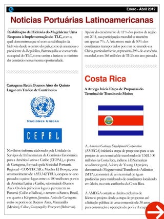 Enero - Abril 2012
Noticias Portuárias Latinoamericanas
No último informe elaborado pela Unidade de
Serviços de Infraestrutura da Comissão Econômica
para a América Latina e Caribe (CEPAL), o porto
de Cartagena, formado pela Sociedad Portuaria
Regional - CONTECAR e Muelles El Bosque, com
um movimento de 1.853.342 TEUs, ocupou no ano
passado o quinto lugar entre os 100 melhores portos
da América Latina e Caribe, substituindo Buenos
Aires. Os dois primeiros lugares pertencem ao
Panamá (Colón e Balboa), o terceiro a Santos, Brasil,
e o quarto a Kingston, Jamaica. Atrás de Cartagena
estão os portos de Buenos Aires, Manzanillo
(México), Callao, Guayaquil y Freeport (Bahamas).
A Americas Gateway Development Corporation
(AMEGA) iniciará a etapa de propostas para o seu
projeto de um terminal de transbordo de US$1.100
milhões na Costa Rica, indicou à BNamericas
seu diretor geral, Aubrey de Young. O projeto,
denominado Megaterminal Transbordo Atlântico
(MTA), consistirá de um terminal de águas
profundas para transbordo de contêineres localizado
em Moín, na costa caribenha da Costa Rica.
A AMEGA ostenta o direito exclusivo de
liderar o projeto desde a etapa de propostas até
a licitação pública de uma concessão de 30 anos
para construção e operação do porto. A etapa
Reabilitação da Hidrovia do Magdalena: Uma
Resposta à Implementação do TLC, com a
qual demonstrou que só com a reabilitação da
hidrovia desde o centro do país, como já anunciou o
presidente da República, Barranquilla se converteria
na capital do TLC, como assim a batizou o ministro
do comércio nessa mesma oportunidade.
Apesar do crescimento de 11% dos portos da região
em 2011, sua participação mundial se mantém
em apenas 7%. A Ásia move mais de 50% dos
contêineres transportados por mar no mundo e a
China, particularmente, representa 29% do comércio
mundial, com 164 milhões de TEUs no ano passado.
Cartagena Retira Buenos Aires do Quinto
Lugar em Tráfico de Contêineres A Amega Inicia Etapa de Propostas do
Terminal de Transbordo Moínn
Costa Rica
 