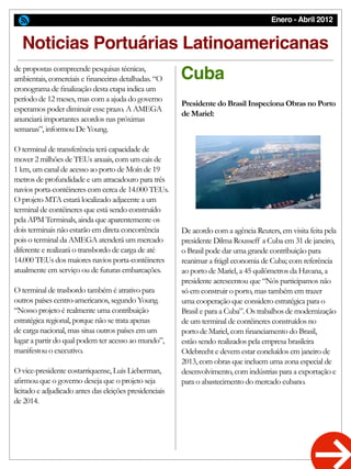Enero - Abril 2012
Cuba
Noticias Portuárias Latinoamericanas
De acordo com a agência Reuters, em visita feita pela
presidente Dilma Rousseff a Cuba em 31 de janeiro,
o Brasil pode dar uma grande contribuição para
reanimar a frágil economia de Cuba; com referência
ao porto de Mariel, a 45 quilômetros da Havana, a
presidente acrescentou que “Nós participamos não
só em construir o porto, mas também em trazer
uma cooperação que considero estratégica para o
Brasil e para a Cuba”. Os trabalhos de modernização
de um terminal de contêineres construídos no
porto de Mariel, com financiamento do Brasil,
estão sendo realizados pela empresa brasileira
Odebrecht e devem estar concluídos em janeiro de
2013, com obras que incluem uma zona especial de
desenvolvimento, com indústrias para a exportação e
para o abastecimento do mercado cubano.
Presidente do Brasil Inspeciona Obras no Porto
de Mariel:
de propostas compreende pesquisas técnicas,
ambientais, comerciais e financeiras detalhadas. “O
cronograma de finalização desta etapa indica um
período de 12 meses, mas com a ajuda do governo
esperamos poder diminuir esse prazo. A AMEGA
anunciará importantes acordos nas próximas
semanas”, informou De Young.
O terminal de transferência terá capacidade de
mover 2 milhões de TEUs anuais, com um cais de
1 km, um canal de acesso ao porto de Moín de 19
metros de profundidade e um atracadouro para três
navios porta-contêineres com cerca de 14.000 TEUs.
O projeto MTA estará localizado adjacente a um
terminal de contêineres que está sendo construído
pela APM Terminals, ainda que aparentemente os
dois terminais não estarão em direta concorrência
pois o terminal da AMEGA atenderá um mercado
diferente e realizará o transbordo de carga de até
14.000 TEUs dos maiores navios porta-contêineres
atualmente em serviço ou de futuras embarcações.
O terminal de trasbordo também é atrativo para
outros países centro-americanos, segundo Young.
“Nosso projeto é realmente uma contribuição
estratégica regional, porque não se trata apenas
de carga nacional, mas situa outros países em um
lugar a partir do qual podem ter acesso ao mundo”,
manifestou o executivo.
O vice-presidente costarriquense, Luis Lieberman,
afirmou que o governo deseja que o projeto seja
licitado e adjudicado antes das eleições presidenciais
de 2014.
 