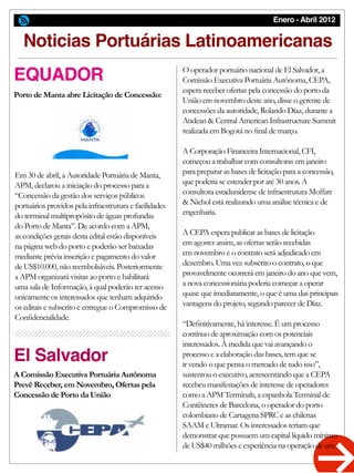 Enero - Abril 2012
El Salvador
Noticias Portuárias Latinoamericanas
EQUADOR
Porto de Manta abre Licitação de Concessão:
A Comissão Executiva Portuária Autônoma
Prevê Receber, em Novembro, Ofertas pela
Concessão de Porto da União
Em 30 de abril, a Autoridade Portuária de Manta,
APM, declarou a iniciação do processo para a
“Concessão da gestão dos serviços públicos
portuários providos pela infraestrutura e facilidades
do terminal multipropósito de águas profundas
do Porto de Manta”. De acordo com a APM,
as condições gerais desta edital estão disponíveis
na página web do porto e poderão ser baixadas
mediante prévia inscrição e pagamento do valor
de US$10.000, não reembolsáveis. Posteriormente
a APM organizará visitas ao porto e habilitará
uma sala de Informação, à qual poderão ter acesso
unicamente os interessados que tenham adquirido
os editais e subscrito e entregue o Compromisso de
Confidencialidade.
O operador portuário nacional de El Salvador, a
Comissão Executiva Portuária Autônoma, CEPA,
espera receber ofertas pela concessão do porto da
União em novembro deste ano, disse o gerente de
concessões da autoridade, Rolando Díaz, durante a
Andean & Central American Infrastructure Summit
realizada em Bogotá no final de março.
A Corporação Financeira Internacional, CFI,
começou a trabalhar com consultoras em janeiro
para preparar as bases de licitação para a concessão,
que poderia se estender por até 30 anos. A
consultora estadunidense de infraestrutura Moffatt
& Nichol está realizando uma análise técnica e de
engenharia.
A CEPA espera publicar as bases de licitação
em agosto: assim, as ofertas serão recebidas
em novembro e o contrato será adjudicado em
dezembro. Uma vez subscrito o contrato, o que
provavelmente ocorrerá em janeiro do ano que vem,
a nova concessionária poderia começar a operar
quase que imediatamente, o que é uma das principais
vantagens do projeto, segundo parecer de Díaz.
“Definitivamente, há interesse. É um processo
contínuo de aproximação com os potenciais
interessados. À medida que vai avançando o
processo e a elaboração das bases, tem que se
ir vendo o que pensa o mercado de tudo isso”,
sustentou o executivo, acrescentando que a CEPA
recebeu manifestações de interesse de operadores
como a APM Terminals, a espanhola Terminal de
Contêineres de Barcelona, o operador do porto
colombiano de Cartagena SPRC e as chilenas
SAAM e Ultramar. Os interessados teriam que
demonstrar que possuem um capital líquido mínimo
de US$40 milhões e experiência na operação de um
 