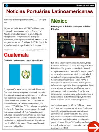 Enero - Abril 2012
Noticias Portuárias Latinoamericanas
Corredor Interoceânico busca Investidores:
Promulgada a Lei de Associações Público-
Privadas
porto que mobilize pelo menos 600.000 TEUs por
ano.
O porto da União custou US$183 milhões e sua
construção, a cargo do consórcio Toa-Jan De
Nul, foi finalizada em junho de 2008. O porto
multipropósito se especializa no manejo de
contêineres, com capacidade para 850.000 TEUs em
sua primeira etapa e 1,7 milhões de TEUs depois da
segunda e terceira etapa de desenvolvimento.
A empresa Corredor Interoceánico de Guatemala
S.A. busca investidores para o projeto de conexão
férrea para transporte de contêineres e do poliducto
para transporte de combustíveis entre os dois
oceanos, com uma extensão de 336 km cada um.
Adicionalmente, o Corredor Interoceânico, que
custaria US$7,8 bilhões (50% a mais que a ampliação
do Canal do Panamá) e é uma resposta à demanda
de transporte oriundo da Ásia (particularmente
da China), vai requerer a construção de dois mega
portos, um em cada oceano. Em meados de abril
os diretores do projeto estiveram em Bogotá com
essa finalidade, informou o diário colombiano de
economia La República.
Em 15 de janeiro o presidente do México, Felipe
Calderón, promulgou a Lei de Associações Público-
Privadas (APP), que tem como objetivo central
multiplicar o investimento em infraestrutura através
da associação entre setores públicos e privados, lei
enviada ao Congresso, para análise, desde 2009.
O presidente assegurou que a lei de APP e as
modificações relacionadas com a construção de
infraestrutura e provisão de serviços públicos darão
maior segurança e confiança jurídica aos atores
privados que queiram participar de projetos de
infraestrutura complexos que agilizem a resposta à
necessidade de infraestrutura do país, bem como
maior eficiência ao uso de recursos públicos.
A administração do presidente Calderón enviou
ao Congresso um pacote de reformas de diversas
ordens legais para impulsionar o crescimento
econômico e o desenvolvimento do México,
fomentando o aumento do investimento em
infraestrutura a níveis históricos. Atualmente o
governo investe 5% do Produto Interno Bruto em
temas de infraestrutura, comparados com os 3%
registrados em 2000.
Guatemala
México
 