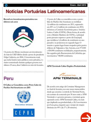 Enero - Abril 2012
Noticias Portuárias Latinoamericanas
Peru
Record em investimentos portuários nos
últimos seis anos
O Callao se Consolidou como Porto Líder do
Pacífico Sul-Americano em 2011
APM Terminals Callao Duplica Produtividade
Os portos do México receberam um investimento
de mais de US$3 bilhões desde a posse do presidente
Felipe Calderón, em 2006. O investimento total,
que inclui fundos tanto públicos como privados, é o
maior concretizado durante qualquer governo nos
últimos 25 anos, disse Calderón no mês de fevereiro.
O porto de Callao se consolidou como o porto
líder do Pacífico Sul-Americano ao mobilizar
1,6 milhões de contêineres em 2011, superando
em 20% os 1,3 milhões de contêineres em 2010,
informou a Comissão Econômica para a América
Latina e Caribe (CEPAL). Desta forma, de acordo
com o Boletim Marítimo da CEPAL, o principal
porto peruano superou o porto de Guayaquil,
que mobilizou 1,4 milhões de contêineres no ano
passado e se posicionou no segundo lugar. O
terceiro e quarto lugar foram ocupados pelos portos
chilenos de Valparaíso e San Antonio, com 973.000
e 854.000 contêineres mobilizados, respectivamente.
São seguidos pelo Buenaventura da Colômbia, que
movimentou 748.000 contêineres.
De acordo com artigo da Container Management
no final de fevereiro, nos sete meses transcorridos
desde que assumiu o controle do Terminal Norte,
em contrato de concessão por 30 anos entre a APM
Terminals e o governo peruano, o terminal, agora
operando como APM Terminals Callao, viu mais
que duplicada sua produtividade, a 26.5 movimentos
por hora-grua, enquanto que o tempo de rotação
diminuiu em 49% (de 57 a 28 minutos).
 