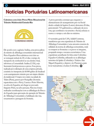 Enero - Abril 2012
Noticias Portuárias Latinoamericanas
Culminou com êxito Prova-Piloto Binacional de
Trânsito Multimodal Estrada-Rio
De acordo com a agência Andina, uma prova-piloto
de trânsito de alfândega comunitário internacional
Peru–Equador–Peru culminou com êxito ao
se conseguir reduzir de 20 a 6 dias o tempo de
transporte de combustível ao seu destino final,
informou a Comunidade Andina (CAN), cuja
Secretaria Geral promoveu a prova. Essa prova,
realizada por solicitação de uma empresa privada,
consistiu no transporte de 60.000 galões de biodiesel
a um acampamento mineiro por um trajeto distinto
da tradicional. O trajeto teve início na cidade de
Talara (Piura), passou por Huaquillas (fronteira
equatoriana com o Peru), Cuenca e Porto Morona,
na selva do Equador, até chegar ao povoado
Sargento Puño, na selva peruana. Para isso foram
realizadas coordenações com as alfândegas do Peru e
do Equador para aprovação da operação de Trânsito
de Alfândega Comunitário e habilitação das vias,
cruzamentos e passagens de fronteira.
A prova permitiu constatar que enquanto o
abastecimento do acampamento por via fluvial
desde a cidade de Iquitos (Loreto) demorava 20 dias,
percorrendo 753 quilômetros, a utilização da nova
rota, que combinava via terrestre e fluvial, reduzia os
custos e o tempo a seis dias no máximo.
O secretário geral da CAN, Adalid Contreras,
manifestou que esta experiência de Trânsito de
Alfândega Comunitário é uma amostra concreta da
utilidade da norma de alfândega comunitária, onde
se rompem as fronteiras e os povos se integram,
poupando tempo e recursos econômicos. Uma
experiência semelhante foi feita entre Colômbia–
Equador–Colômbia, utilizando-se as alfândegas
terrestres de Ipiales (Colômbia) e Tulcán e San
Miguel (Equador), e depois o rio Putumayo, para
levar mercadorias a Leticia (Colômbia).
 