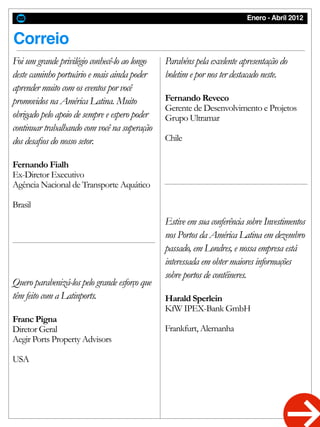 Enero - Abril 2012
Correio
Quero parabenizá-los pelo grande esforço que
têm feito com a Latinports.
Franc Pigna
Diretor Geral
Aegir Ports Property Advisors
USA
Parabéns pela excelente apresentação do
boletim e por nos ter destacado neste.
Fernando Reveco
Gerente de Desenvolvimento e Projetos
Grupo Ultramar
Chile
Estive em sua conferência sobre Investimentos
nos Portos da América Latina em dezembro
passado, em Londres, e nossa empresa está
interessada em obter maiores informações
sobre portos de contêineres.
Harald Sperlein
KfW IPEX-Bank GmbH
Frankfurt, Alemanha
Foi um grande privilégio conhecê-lo ao longo
deste caminho portuário e mais ainda poder
aprender muito com os eventos por você
promovidos na América Latina. Muito
obrigado pelo apoio de sempre e espero poder
continuar trabalhando com você na superação
dos desafios do nosso setor.
Fernando Fialh
Ex-Diretor Executivo
Agência Nacional de Transporte Aquático
Brasil
 