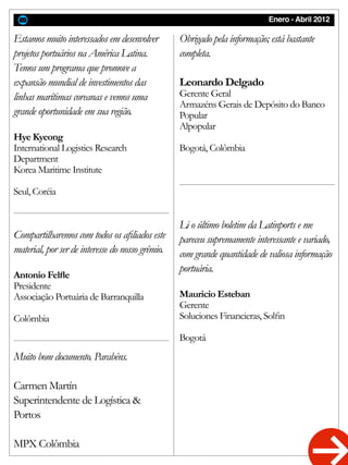 Enero - Abril 2012
Estamos muito interessados em desenvolver
projetos portuários na América Latina.
Temos um programa que promove a
expansão mundial de investimentos das
linhas marítimas coreanas e vemos uma
grande oportunidade em sua região.
Hye Kyeong
International Logistics Research
Department
Korea Maritime Institute
Seul, Coréia
Obrigado pela informação; está bastante
completa.
Leonardo Delgado
Gerente Geral
Armazéns Gerais de Depósito do Banco
Popular
Alpopular
Bogotá, Colômbia
Compartilharemos com todos os afiliados este
material, por ser de interesse do nosso grêmio.
Antonio Felfle
Presidente
Associação Portuária de Barranquilla
Colômbia
Li o último boletim da Latinports e me
pareceu supremamente interessante e variado,
com grande quantidade de valiosa informação
portuária.
Mauricio Esteban
Gerente
Soluciones Financieras, Solfin
Bogotá
Muito bom documento. Parabéns.
Carmen Martín
Superintendente de Logística &
Portos
MPX Colômbia
 