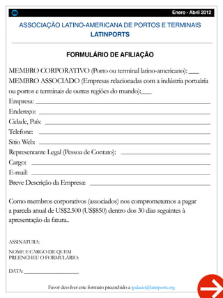 Enero - Abril 2012
ASSOCIAÇÃO LATINO-AMERICANA DE PORTOS E TERMINAIS
LATINPORTS
FORMULÁRIO DE AFILIAÇÃO
MEMBRO CORPORATIVO (Porto ou terminal latino-americano): ___
MEMBRO ASSOCIADO (Empresas relacionadas com a indústria portuária
ou portos e terminais de outras regiões do mundo):___
Empresa:
Endereço:
Cidade, País:
Telefone:
Sitio Web:
Representante Legal (Pessoa de Contato):
Cargo:
E-mail:
Breve Descrição da Empresa:
Como membros corporativos (associados) nos comprometemos a pagar
a parcela anual de US$2.500 (US$850) dentro dos 30 dias seguintes à
apresentação da fatura..
ASSINATURA:
NOME E CARGO DE QUEM
PREENCHEU O FORMULÁRIO:
DATA: ________________
Favor devolver este formato preenchido a jpalacio@latinports.org
 
