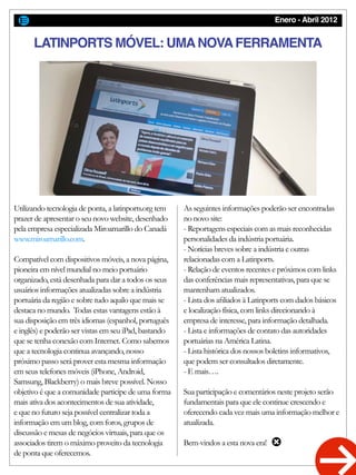 Enero - Abril 2012
Utilizando tecnologia de ponta, a latinports.org tem
prazer de apresentar o seu novo website, desenhado
pela empresa especializada Miroamarillo do Canadá
www.miroamarillo.com.
Compatível com dispositivos móveis, a nova página,
pioneira em nível mundial no meio portuário
organizado, está desenhada para dar a todos os seus
usuários informações atualizadas sobre a indústria
portuária da região e sobre tudo aquilo que mais se
destaca no mundo. Todas estas vantagens estão à
sua disposição em três idiomas (espanhol, português
e inglês) e poderão ser vistas em seu iPad, bastando
que se tenha conexão com Internet. Como sabemos
que a tecnologia continua avançando, nosso
próximo passo será prover esta mesma informação
em seus telefones móveis (iPhone, Android,
Samsung, Blackberry) o mais breve possível. Nosso
objetivo é que a comunidade participe de uma forma
mais ativa dos acontecimentos de sua atividade,
e que no futuro seja possível centralizar toda a
informação em um blog, com foros, grupos de
discussão e mesas de negócios virtuais, para que os
associados tirem o máximo proveito da tecnologia
de ponta que oferecemos.
As seguintes informações poderão ser encontradas
no novo site:
- Reportagens especiais com as mais reconhecidas
personalidades da indústria portuária.
- Notícias breves sobre a indústria e outras
relacionadas com a Latinports.
- Relação de eventos recentes e próximos com links
das conferências mais representativas, para que se
mantenham atualizados.
- Lista dos afiliados à Latinports com dados básicos
e localização física, com links direcionando à
empresa de interesse, para informação detalhada.
- Lista e informações de contato das autoridades
portuárias na América Latina.
- Lista histórica dos nossos boletins informativos,
que podem ser consultados diretamente.
- E mais….
Sua participação e comentários neste projeto serão
fundamentais para que ele continue crescendo e
oferecendo cada vez mais uma informação melhor e
atualizada.
Bem-vindos a esta nova era!
LATINPORTS MÓVEL: UMANOVAFERRAMENTA
 