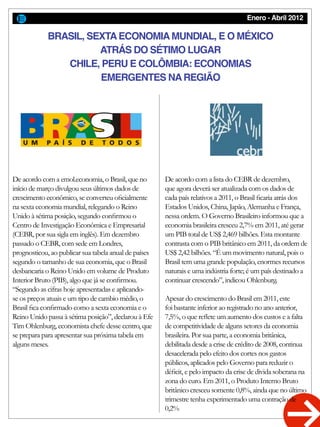 Enero - Abril 2012
De acordo com a emol.economia, o Brasil, que no
início de março divulgou seus últimos dados de
crescimento econômico, se converteu oficialmente
na sexta economia mundial, relegando o Reino
Unido à sétima posição, segundo confirmou o
Centro de Investigação Econômica e Empresarial
(CEBR, por sua sigla em inglês). Em dezembro
passado o CEBR, com sede em Londres,
prognosticou, ao publicar sua tabela anual de países
segundo o tamanho de sua economia, que o Brasil
desbancaria o Reino Unido em volume de Produto
Interior Bruto (PIB), algo que já se confirmou.
“Segundo as cifras hoje apresentadas e aplicando-
se os preços atuais e um tipo de cambio médio, o
Brasil fica confirmado como a sexta economia e o
Reino Unido passa à sétima posição”, declarou à Efe
Tim Ohlenburg, economista chefe desse centro, que
se prepara para apresentar sua próxima tabela em
alguns meses.
De acordo com a lista do CEBR de dezembro,
que agora deverá ser atualizada com os dados de
cada país relativos a 2011, o Brasil ficaria atrás dos
Estados Unidos, China, Japão, Alemanha e França,
nessa ordem. O Governo Brasileiro informou que a
economia brasileira cresceu 2,7% em 2011, até gerar
um PIB total de US$ 2,469 bilhões. Esta montante
contrasta com o PIB britânico em 2011, da ordem de
US$ 2,42 bilhões. “É um movimento natural, pois o
Brasil tem uma grande população, enormes recursos
naturais e uma indústria forte; é um país destinado a
continuar crescendo”, indicou Ohlenburg.
Apesar do crescimento do Brasil em 2011, este
foi bastante inferior ao registrado no ano anterior,
7,5%, o que reflete um aumento dos custos e a falta
de competitividade de alguns setores da economia
brasileira. Por sua parte, a economia britânica,
debilitada desde a crise de crédito de 2008, continua
desacelerada pelo efeito dos cortes nos gastos
públicos, aplicados pelo Governo para reduzir o
déficit, e pelo impacto da crise de divida soberana na
zona do euro. Em 2011, o Produto Interno Bruto
britânico cresceu somente 0,8%, ainda que no último
trimestre tenha experimentado uma contração de
0,2%
BRASIL, SEXTAECONOMIAMUNDIAL, E O MÉXICO
ATRÁS DO SÉTIMO LUGAR
CHILE, PERU E COLÔMBIA: ECONOMIAS
EMERGENTES NAREGIÃO
 