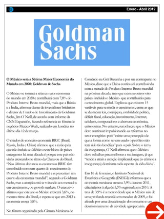 Enero - Abril 2012
O México será a Sétima Maior Economia do
Mundo em 2020: Goldman & Sachs
O México se tornará a sétima maior economia
do mundo em 2020 e contribuirá com 7,8% do
Produto Interno Bruto mundial, mais que a Rússia
e a Índia, afirmou diante de investidores britânicos
o diretor de Fundos de Investimento da Goldman
Sachs, Jim O´Neill, de acordo com informe da
CNN Expansión, fazendo referencia ao fórum de
negócios Mexico Week, realizado em Londres no
último dia 12 de março.
O criador do conceito economia BRIC (Brasil,
Rússia, Índia e China) afirmou que a razão pela
que não incluiu ao México neste bloco de países
emergentes há uma década é porque este país não
vinha crescendo no ritmo da China ou do Brasil.
“Nos últimos dez anos as economias BRIC têm
contribuído com um quarto do crescimento do
Produto Interno Bruto mundial e representam um
quarto da economia mundial”, segundo a Goldman
Sachs, mas a atenção está se voltando aos mercados
em crescimento, ou growth markets. O executivo
afirmou que este ano o México crescerá 3,6%, no
mesmo ritmo do Brasil, e espera-se que em 2013 a
economia cresça 3,8%.
No fórum organizado pela Câmara Mexicana de
Comércio na Grã Bretanha e por sua contraparte no
México, disse que a China continuará contribuindo
com a metade do Produto Interno Bruto mundial
na próxima década, mas que existem outros oito
países -incluído o México- que contribuirão para
o crescimento global. Explicou que existem 15
variáveis para se medir o crescimento, entre as que
se destacam leis, corrupção, estabilidade política,
déficit fiscal, educação, investimento, Internet,
celulares, computadores e abertura econômica,
entre outras. No entanto, reconheceu que o México
deve continuar impulsionando as reformas no
setor energético pois “existe uma percepção de
que a forma como se tem usado o petróleo não
tem sido tão benéfica” para o país. Sobre o tema
da insegurança, O´Neill afirmou que o México
deve trabalhar para melhorar a sua imagem, já que
“tende a atrair a atenção implicando que (o crime e a
insegurança) dominam cada aspecto da vida diária”.
Em 16 de fevereiro, o Instituto Nacional de
Estatística e Geografia (INEGI) informou que a
economia mexicana cresceu 3,9% durante 2011,
cifra inferior à alça de 5,5% registrada em 2010. A
taxa de 3,9% é a menor desde que o México saiu de
uma profunda recessão em meados de 2009, e foi
afetada por uma desaceleração do consumo e um
desmoronamento da atividade agropecuária.
 