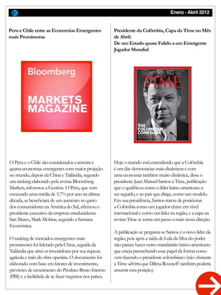 Enero - Abril 2012
O Peru e o Chile são considerados a terceira e
quarta economias emergentes com maior projeção
no mundo, depois da China e Tailândia, segundo
um ranking elaborado pela revista Bloomberg
Markets, informou a Gestión. O Peru, que vem
crescendo uma média de 5,7% por ano na última
década, se beneficiará de um aumento no gasto
dos consumidores na América do Sul, afirmou o
presidente executivo da empresa estadunidense
San Mateo, Mark Mobius, segundo a Semana
Económica.
O ranking de mercados emergentes mais
promissores foi liderado pela China, seguida da
Tailândia que atrai os investidores por sua riqueza
agrícola e mão de obra operária. O documento foi
elaborado com base em fatores de investimento,
previsões de crescimento do Produto Bruto Interno
(PBI) e a facilidade de se fazer negócios nos países.
Hoje o mundo está entendendo que a Colômbia
é um das democracias mais dinâmicas e com
uma economia também muito dinâmica, disse o
presidente Juan Manuel Santos à Time, publicação
que o qualificou como o líder latino-americano a
ser seguido, e ao país que dirige, como um modelo.
Em sua presidência, Santos tratou de posicionar
a Colômbia como um jogador-chave em nível
internacional e como um líder na região, e a capa na
revista Time se torna um passo a mais nessa direção.
A publicação se pergunta se Santos é o novo líder da
região, pois após a saída de Lula da Silva do poder
não parece haver outro mandatário latino-americano
que esteja preenchendo esse papel da forma como
vem fazendo o presidente colombiano (não obstante
a Time advirta que Dilma Rousseff também poderia
assumir essa posição).
Peru e Chile entre as Economias Emergentes
mais Promissoras
Presidente da Colômbia, Capa da Time no Mês
de Abril:
De um Estado quase Falido a um Emergente
Jogador Mundial
 