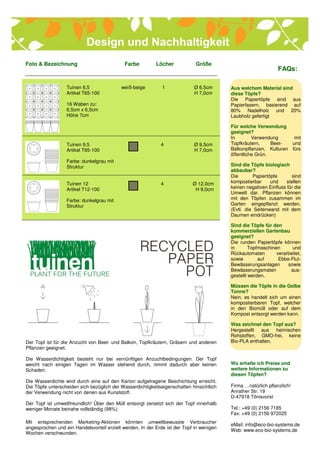 Foto & Bezeichnung                           Farbe         Löcher            Größe
                                                                                                                FAQs:

                  Tuinen 6,5               weiß-beige         1             Ø 6,5cm       Aus welchem Material sind
                  Artikel T65-100                                           H 7,0cm       diese Töpfe?
                                                                                          Die Papiertöpfe sind aus
                  16 Waben zu:                                                            Papierfasern, basierend auf
                  6,5cm x 6,5cm                                                           80% Nadelholz und 20%
                  Höhe 7cm                                                                Laubholz gefertigt

                                                                                          Für welche Verwendung
                                                                                          geeignet?
                                                                                          In        Verwendung      mit
                  Tuinen 9,5                                 4              Ø 9,5cm       Topfkräutern,     Beet-  und
                  Artikel T95-100                                           H 7,0cm       Balkonpflanzen, Kulturen fürs
                                                                                          öffentliche Grün.
                  Farbe: dunkelgrau mit
                  Struktur                                                                Sind die Töpfe biologisch
                                                                                          abbaubar?
                                                                                          Die        Papiertöpfe      sind
                  Tuinen 12                                  4              Ø 12,0cm      kompostierbar      und    stellen
                  Artikel T12-100                                            H 9,0cm      keinen negativen Einfluss für die
                                                                                          Umwelt dar. Pflanzen können
                  Farbe: dunkelgrau mit                                                   mit den Töpfen zusammen im
                  Struktur                                                                Garten eingepflanzt werden.
                                                                                          (Evtl. die Seitenwand mit dem
                                                                                          Daumen eindrücken)

                                                                                          Sind die Töpfe für den
                                                                                          kommerziellen Gartenbau
                                                                                          geeignet?
                                                                                          Die runden Papiertöpfe können
                                                                                          in       Topfmaschinen      und
                                                                                          Rückautomaten        verarbeitet,
                                                                                          sowie        auf      Ebbe-Flut-
                                                                                          Bewässerungsanlagen       sowie
                                                                                          Bewässerungsmaten          aus-
                                                                                          gestellt werden.

                                                                                          Müssen die Töpfe in die Gelbe
                                                                                          Tonne?
                                                                                          Nein, es handelt sich um einen
                                                                                          kompostierbaren Topf, welcher
                                                                                          in den Biomüll oder auf dem
                                                                                          Kompost entsorgt werden kann.

                                                                                          Was zeichnet den Topf aus?
                                                                                          Hergestellt aus heimischen
                                                                                          Rohstoffen, GMO-frei, keine
Der Topf ist für die Anzucht von Beet- und Balkon, Topfkräutern, Gräsern und anderen      Bio-PLA enthalten.
Pflanzen geeignet.

Die Wasserdichtigkeit besteht nur bei vernünftigen Anzuchtbedingungen. Der Topf
weicht nach einigen Tagen im Wasser stehend durch, nimmt dadurch aber keinen              Wo erhalte ich Preise und
Schaden.                                                                                  weitere Informationen zu
                                                                                          diesen Töpfen?
Die Wasserdichte wird durch eine auf den Karton aufgetragene Beschichtung erreicht.
Die Töpfe unterscheiden sich bezüglich der Wasserdichtigkeitseigenschaften hinsichtlich   Firma …natürlich pflanzlich!
der Verwendung nicht von denen aus Kunststoff.                                            Anrather Str. 19
                                                                                          D-47918 Tönisvorst
Der Topf ist umweltfreundlich! Über den Müll entsorgt zersetzt sich der Topf innerhalb
weniger Monate beinahe vollständig (98%).                                                 Tel.: +49 (0) 2156 7185
                                                                                          Fax: +49 (0) 2156 972025
Mit entsprechenden Marketing-Aktionen könnten umweltbewusste Verbraucher
                                                                                          eMail: info@eco-bio-systems.de
angesprochen und ein Handelsvorteil erzielt werden. In der Erde ist der Topf in wenigen
                                                                                          Web: www.eco-bio-systems.de
Wochen verschwunden.
 