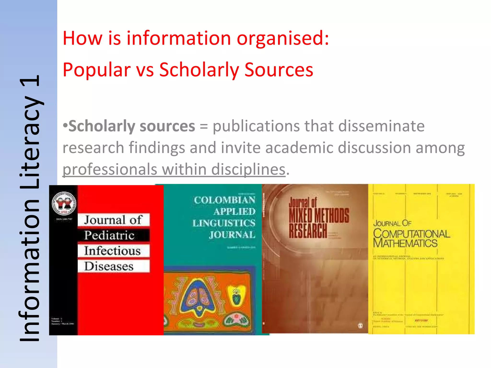 Information Literacy 1 Scholarly sources  = publications that disseminate research findings and invite academic discussion among  professionals within disciplines . How is information organised:  Popular vs Scholarly Sources 