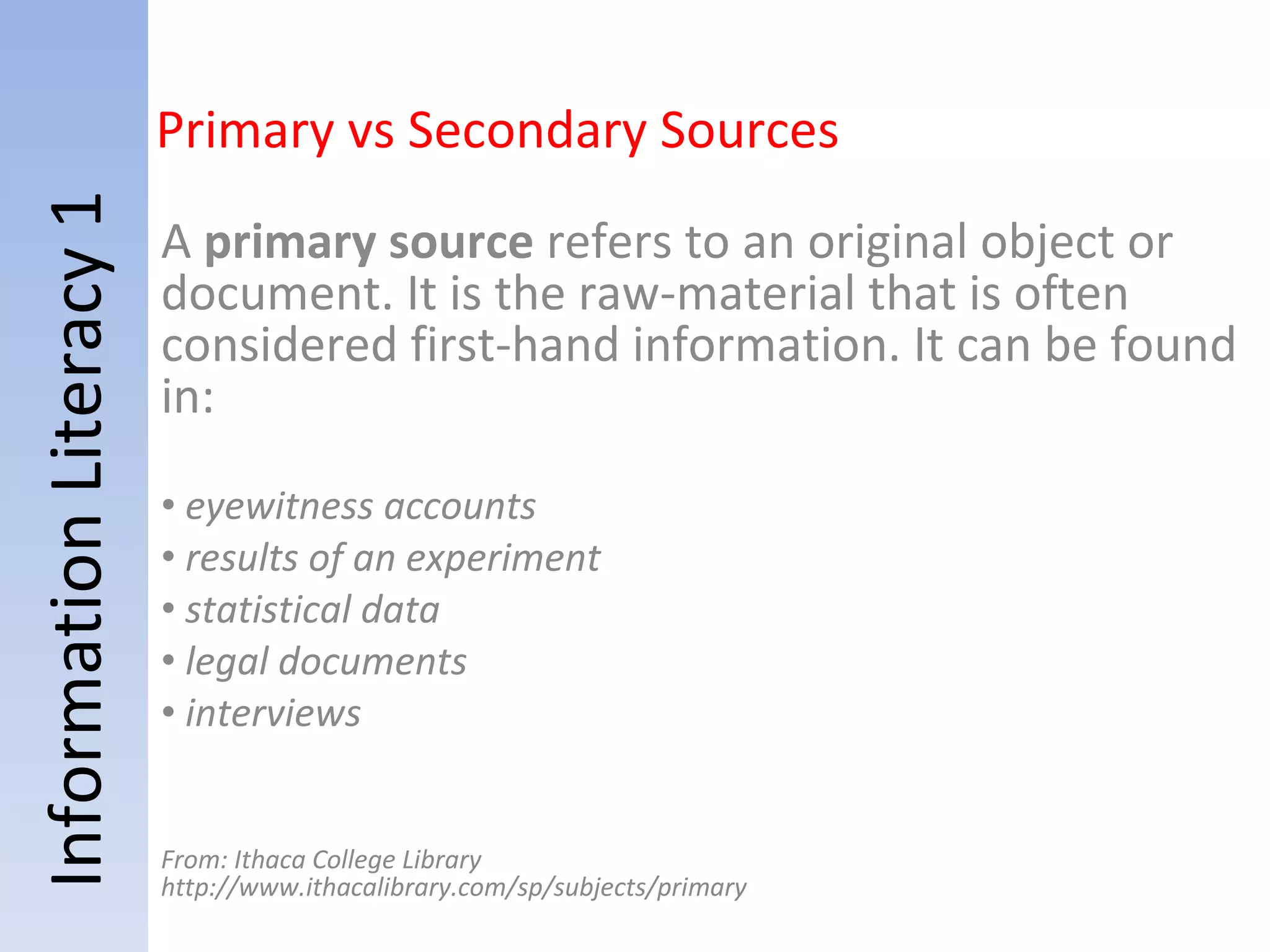 Information Literacy 1 A  primary source  refers to an original object or document. It is the raw-material that is often considered first-hand information. It can be found in:   eyewitness accounts results of an experiment statistical data legal documents interviews From: Ithaca College Library http://www.ithacalibrary.com/sp/subjects/primary Primary vs Secondary Sources 