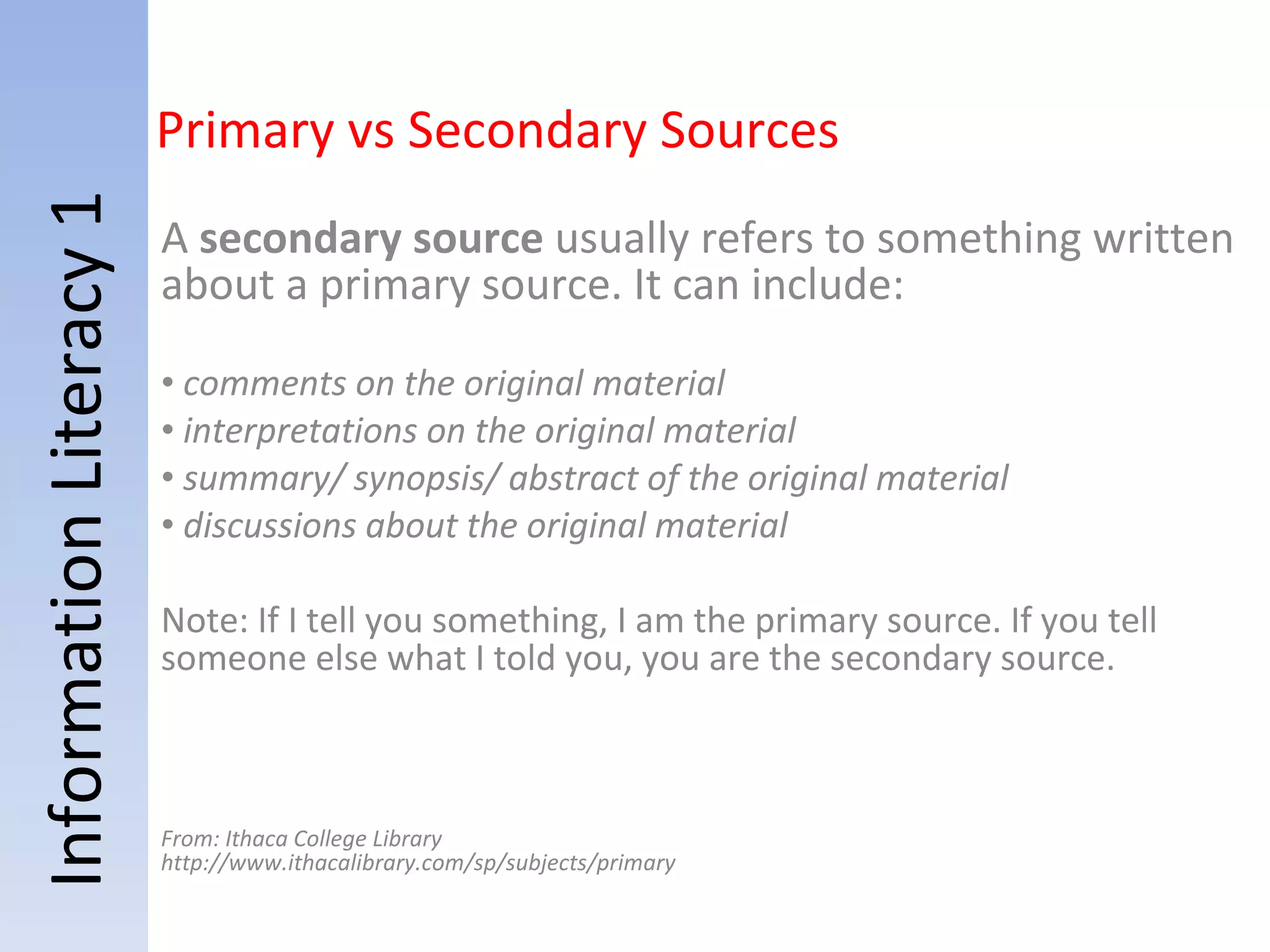 Information Literacy 1 A  secondary source  usually refers to something written about a primary source. It can include:   comments on the original material interpretations on the original material summary/ synopsis/ abstract of the original material discussions about the original material Note: If I tell you something, I am the primary source. If you tell someone else what I told you, you are the secondary source. From: Ithaca College Library http://www.ithacalibrary.com/sp/subjects/primary Primary vs Secondary Sources 