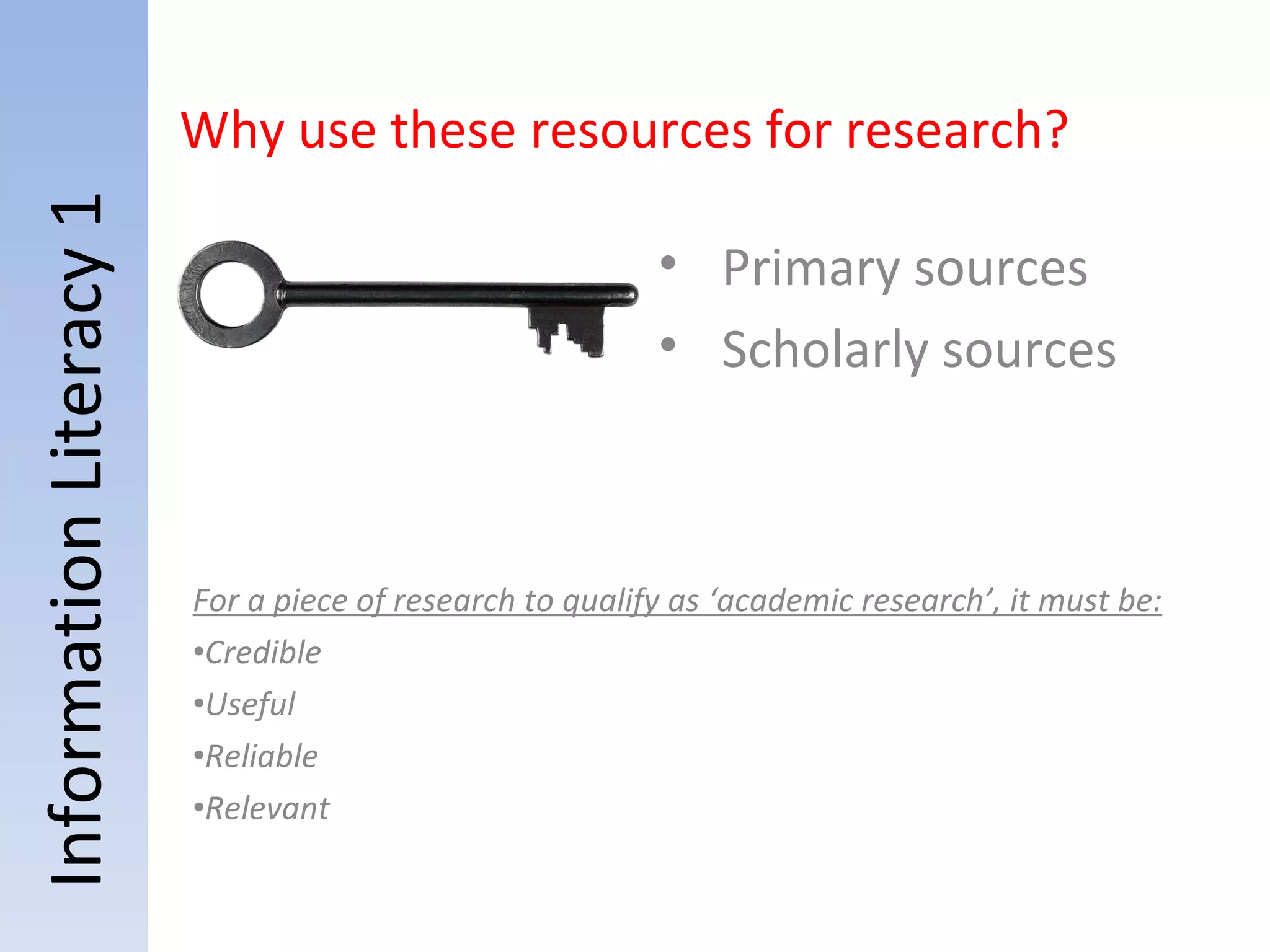 Information Literacy 1 For a piece of research to qualify as ‘academic research’, it must be: Credible Useful Reliable Relevant Why use these resources for research? Primary sources Scholarly sources 