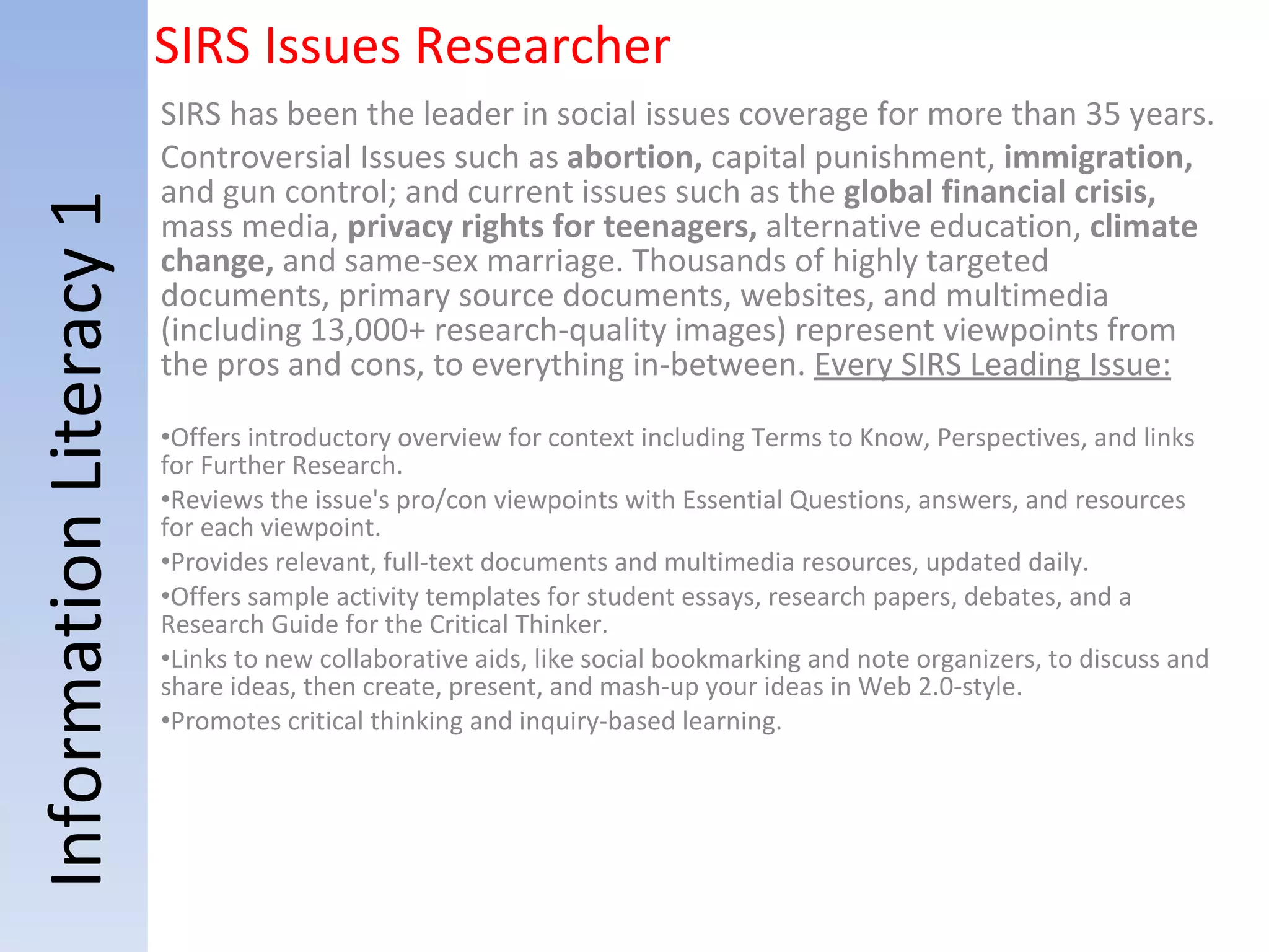 Information Literacy 1 SIRS Issues Researcher SIRS has been the leader in social issues coverage for more than 35 years.   Controversial Issues such as  abortion,  capital punishment,  immigration,  and gun control; and current issues such as the  global financial crisis,  mass media,  privacy rights for teenagers,  alternative education,  climate change,  and same-sex marriage.   Thousands of highly targeted documents, primary source documents, websites, and multimedia (including 13,000+ research-quality images) represent viewpoints from the pros and cons, to everything in-between.    Every SIRS Leading Issue: Offers introductory overview for context including Terms to Know, Perspectives, and links for Further Research. Reviews the issue's pro/con viewpoints with Essential Questions, answers, and resources for each viewpoint. Provides relevant, full-text documents and multimedia resources, updated daily. Offers sample activity templates for student essays, research papers, debates, and a Research Guide for the Critical Thinker. Links to new collaborative aids, like social bookmarking and note organizers, to discuss and share ideas, then create, present, and mash-up your ideas in Web 2.0-style. Promotes critical thinking and inquiry-based learning. 