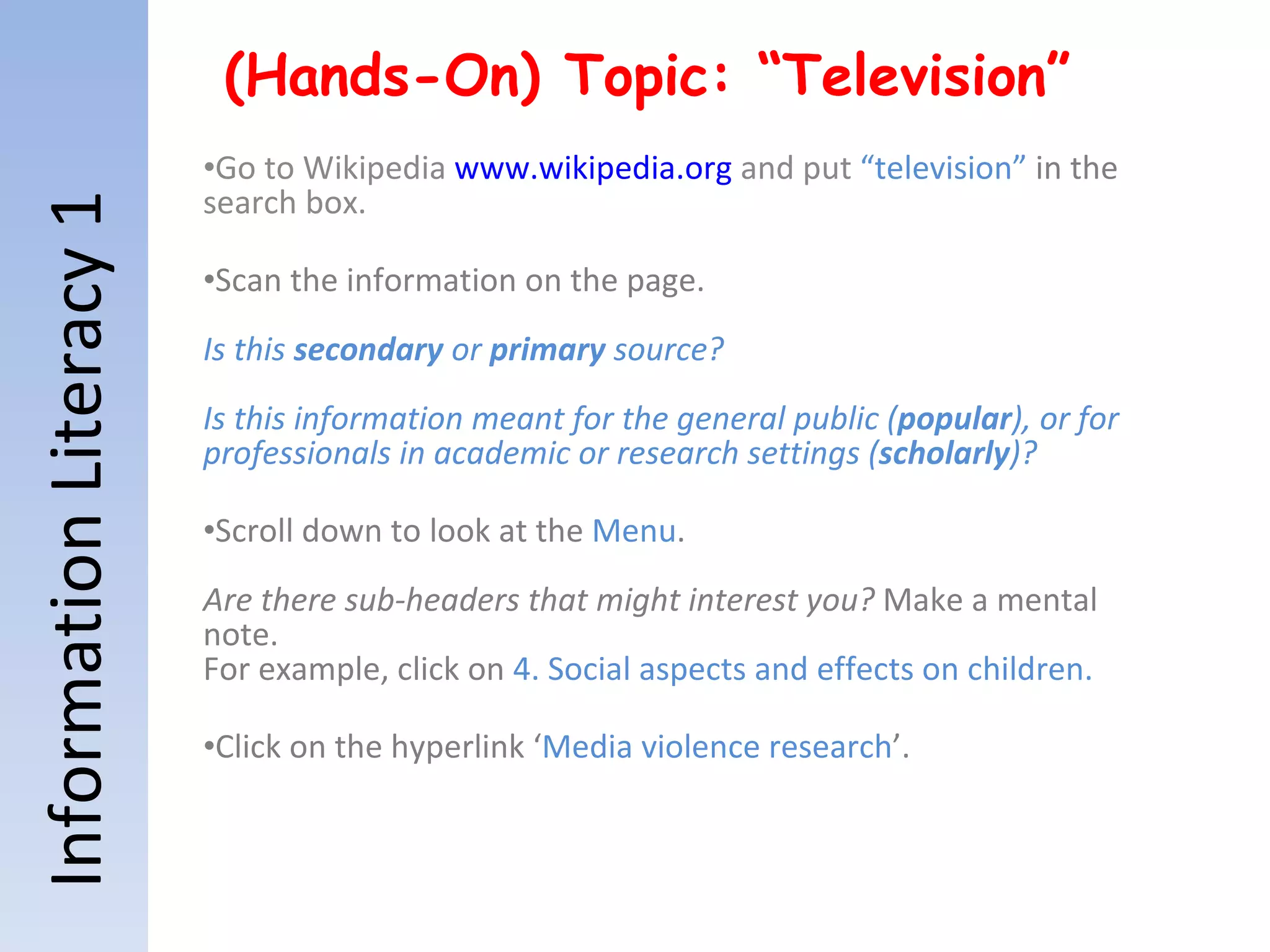 Information Literacy 1 (Hands-On) Topic: “Television” Go to Wikipedia  www.wikipedia.org  and put  “television”  in the  search box.  Scan the information on the page. Is this  secondary  or  primary  source? Is this information meant for the general public ( popular ), or for professionals in academic or research settings ( scholarly )? Scroll down to look at the  Menu .  Are there sub-headers that might interest you?  Make a mental note. For example, click on  4. Social aspects and effects on children. Click on the hyperlink ‘ Media violence research ’.  