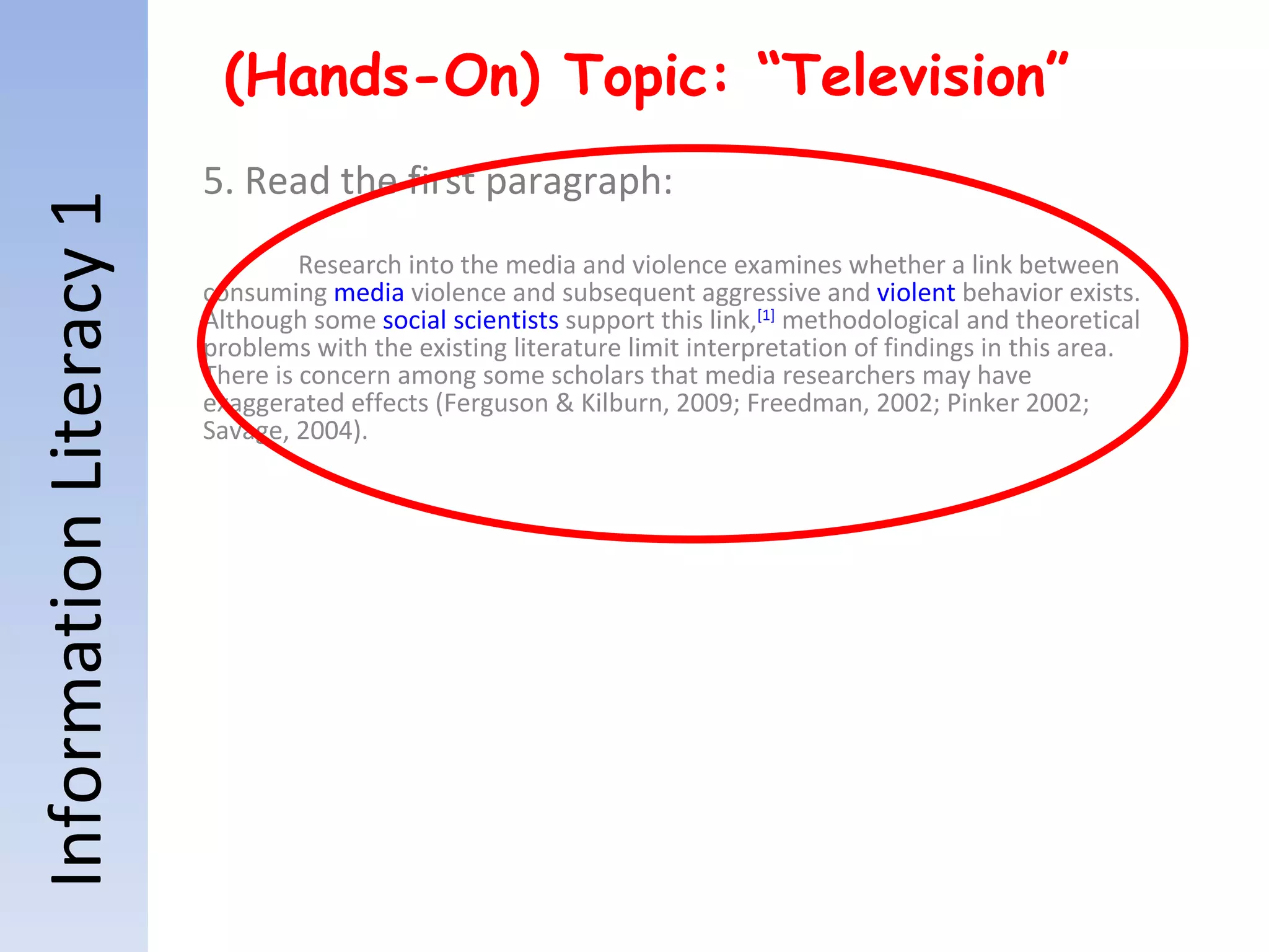Information Literacy 1 (Hands-On) Topic: “Television” 5. Read the first paragraph: Research into the media and violence examines whether a link between consuming  media  violence and subsequent aggressive and  violent  behavior exists. Although some  social scientists  support this link, [1]  methodological and theoretical problems with the existing literature limit interpretation of findings in this area. There is concern among some scholars that media researchers may have exaggerated effects (Ferguson & Kilburn, 2009; Freedman, 2002; Pinker 2002; Savage, 2004). 
