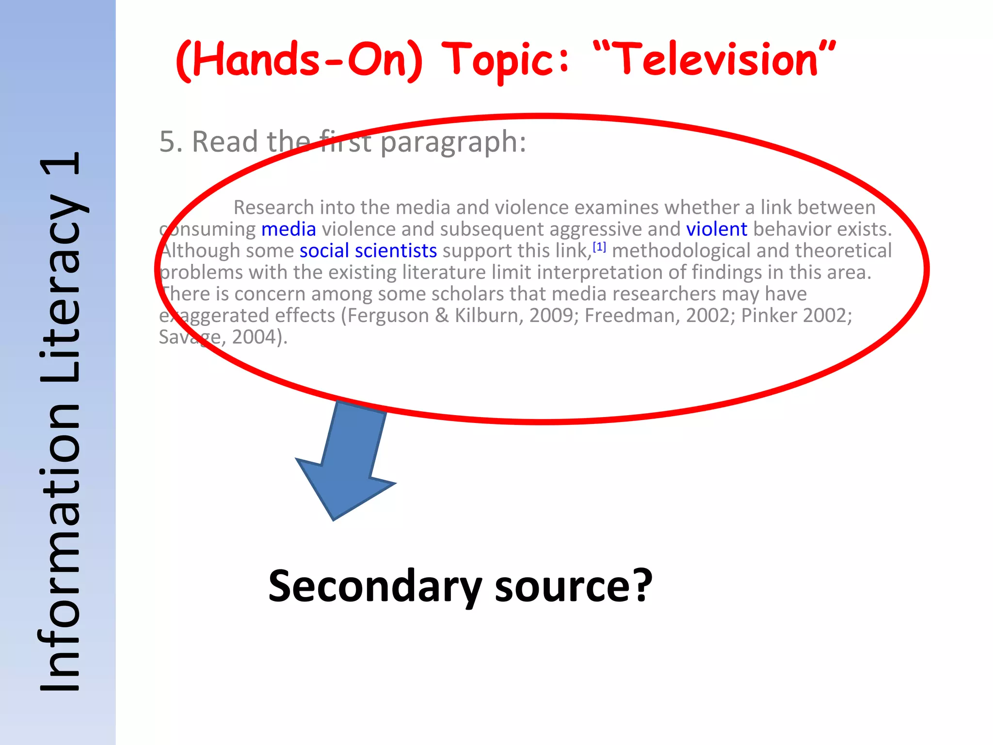 Information Literacy 1 (Hands-On) Topic: “Television” 5. Read the first paragraph: Research into the media and violence examines whether a link between consuming  media  violence and subsequent aggressive and  violent  behavior exists. Although some  social scientists  support this link, [1]  methodological and theoretical problems with the existing literature limit interpretation of findings in this area. There is concern among some scholars that media researchers may have exaggerated effects (Ferguson & Kilburn, 2009; Freedman, 2002; Pinker 2002; Savage, 2004). Secondary source? 
