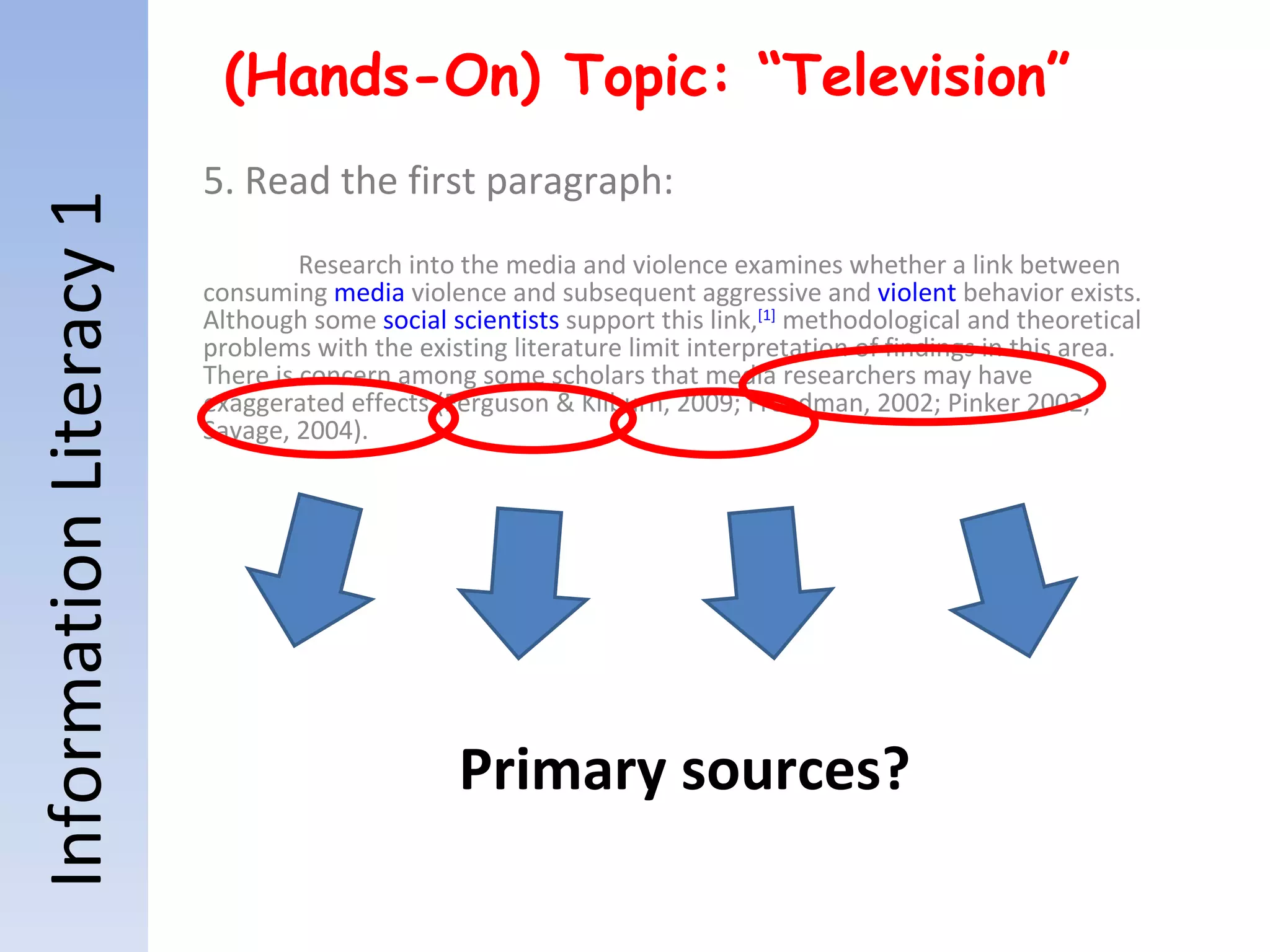 Information Literacy 1 (Hands-On) Topic: “Television” 5. Read the first paragraph: Research into the media and violence examines whether a link between consuming  media  violence and subsequent aggressive and  violent  behavior exists. Although some  social scientists  support this link, [1]  methodological and theoretical problems with the existing literature limit interpretation of findings in this area. There is concern among some scholars that media researchers may have exaggerated effects (Ferguson & Kilburn, 2009; Freedman, 2002; Pinker 2002; Savage, 2004). Primary sources? 