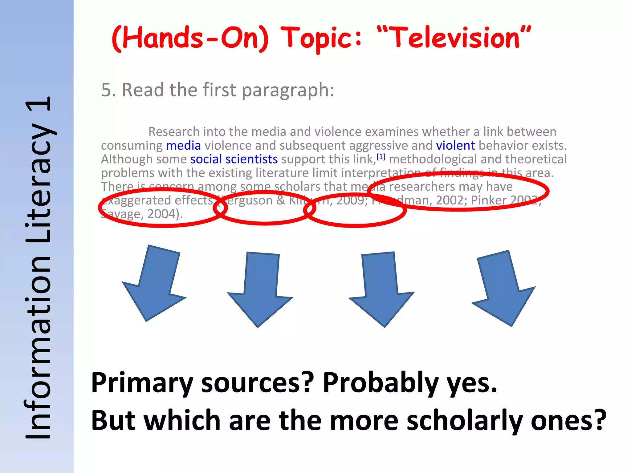 Information Literacy 1 (Hands-On) Topic: “Television” 5. Read the first paragraph: Research into the media and violence examines whether a link between consuming  media  violence and subsequent aggressive and  violent  behavior exists. Although some  social scientists  support this link, [1]  methodological and theoretical problems with the existing literature limit interpretation of findings in this area. There is concern among some scholars that media researchers may have exaggerated effects (Ferguson & Kilburn, 2009; Freedman, 2002; Pinker 2002; Savage, 2004). Primary sources? Probably yes. But which are the more scholarly ones? 