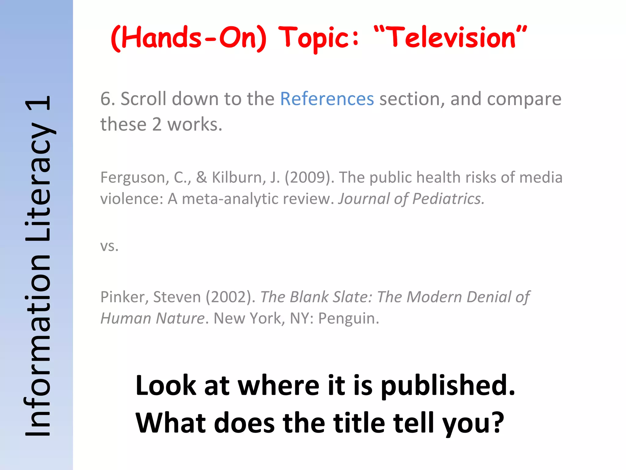 Information Literacy 1 (Hands-On) Topic: “Television” 6. Scroll down to the  References  section, and compare these 2 works. Ferguson, C., & Kilburn, J. (2009). The public health risks of media violence: A meta-analytic review.  Journal of Pediatrics. vs. Pinker, Steven (2002).  The Blank Slate: The Modern Denial of Human Nature . New York, NY: Penguin. Look at where it is published.  What does the title tell you? 