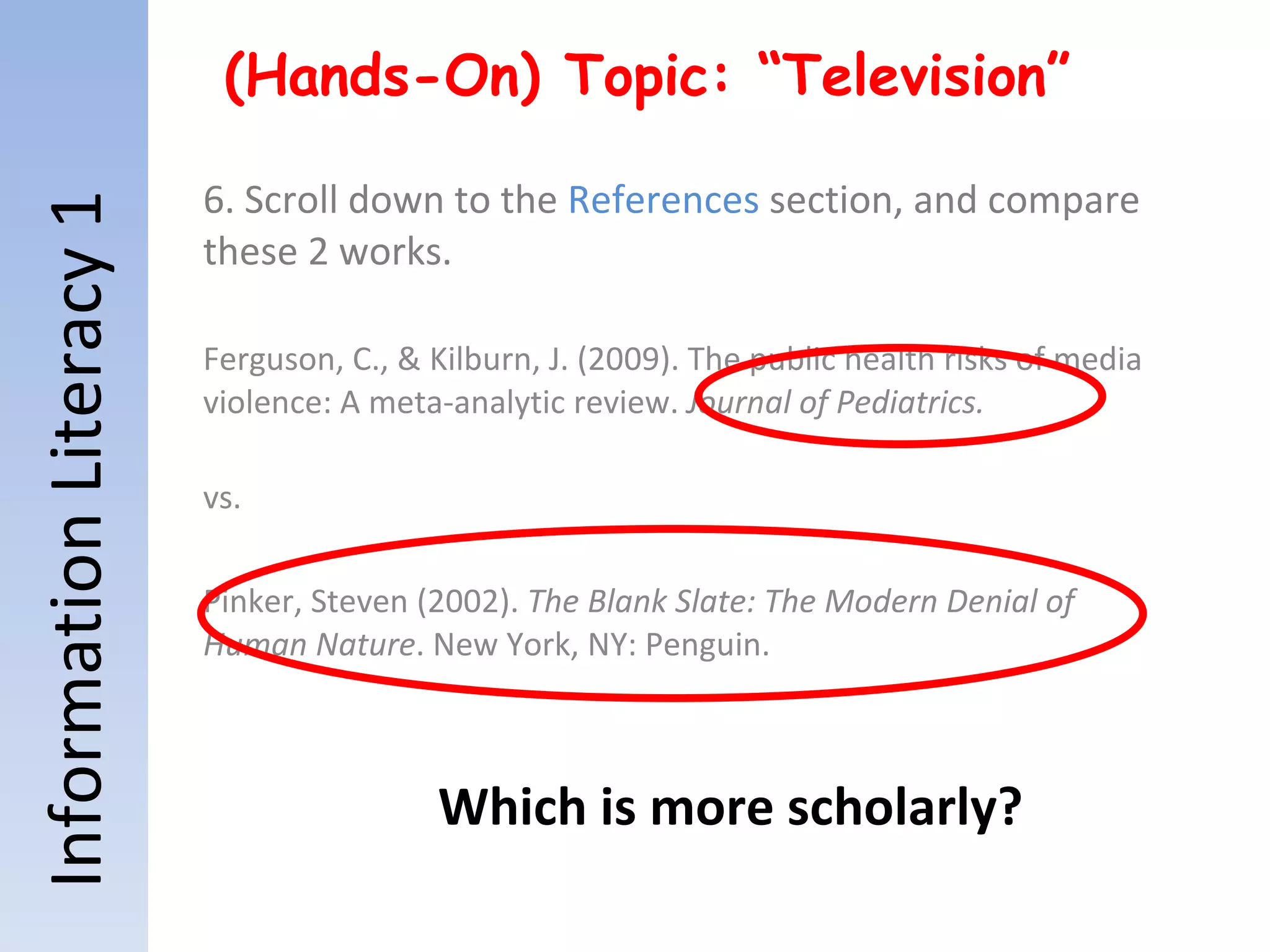 Information Literacy 1 (Hands-On) Topic: “Television” 6. Scroll down to the  References  section, and compare these 2 works. Ferguson, C., & Kilburn, J. (2009). The public health risks of media violence: A meta-analytic review.  Journal of Pediatrics. vs. Pinker, Steven (2002).  The Blank Slate: The Modern Denial of Human Nature . New York, NY: Penguin. Which is more scholarly? 