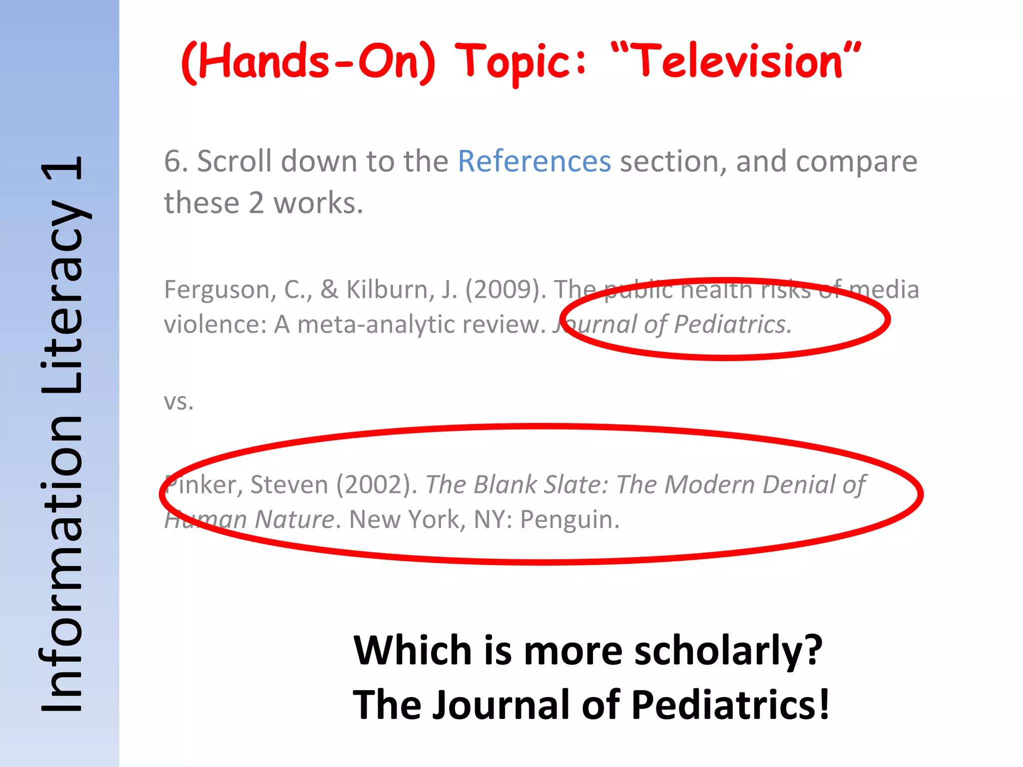 Information Literacy 1 (Hands-On) Topic: “Television” 6. Scroll down to the  References  section, and compare these 2 works. Ferguson, C., & Kilburn, J. (2009). The public health risks of media violence: A meta-analytic review.  Journal of Pediatrics. vs. Pinker, Steven (2002).  The Blank Slate: The Modern Denial of Human Nature . New York, NY: Penguin. Which is more scholarly? The Journal of Pediatrics! 