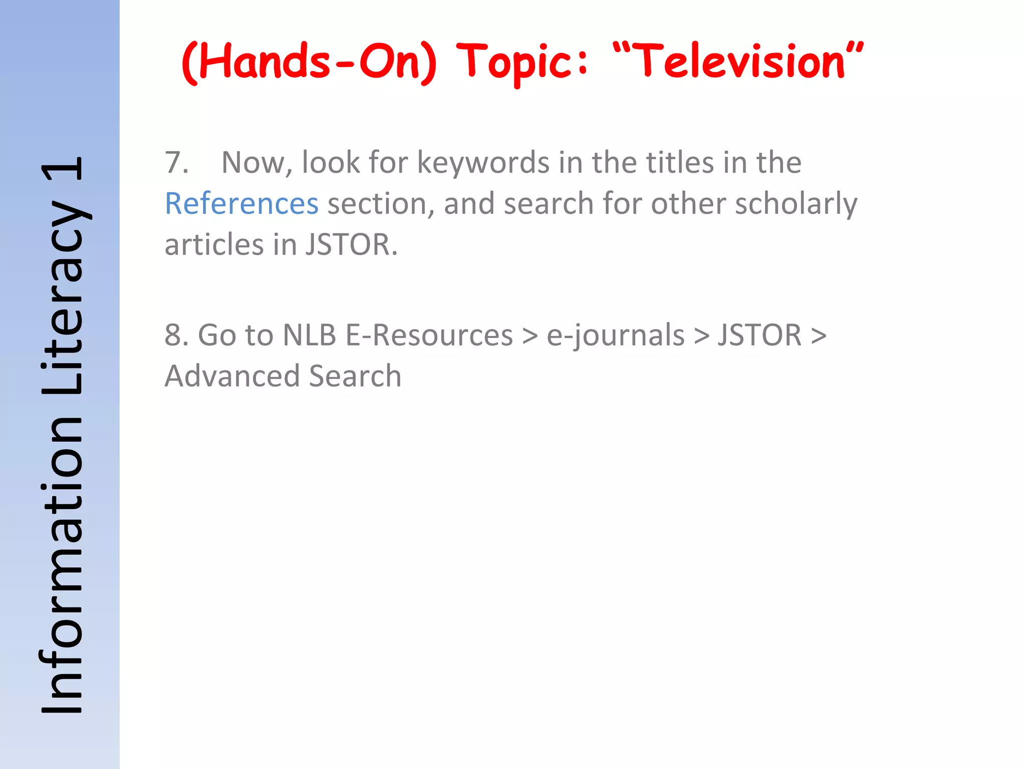 Information Literacy 1 (Hands-On) Topic: “Television” 7.  Now, look for keywords in the titles in the  References  section, and search for other scholarly articles in JSTOR. 8. Go to NLB E-Resources > e-journals > JSTOR > Advanced Search 