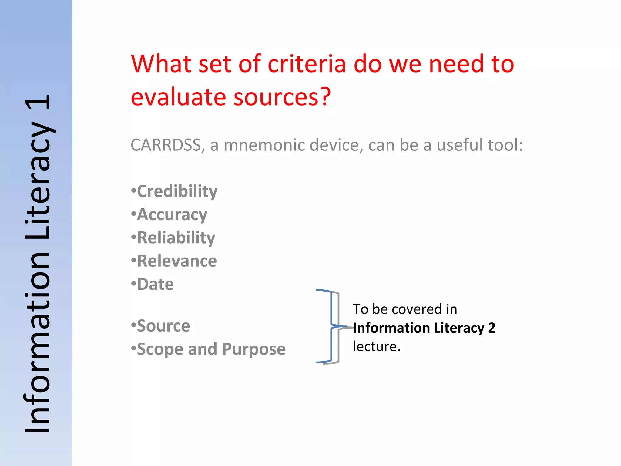 Information Literacy 1 What set of criteria do we need to evaluate sources? CARRDSS, a mnemonic device, can be a useful tool: Credibility Accuracy Reliability Relevance Date Source Scope and Purpose To be covered in  Information Literacy 2  lecture. 