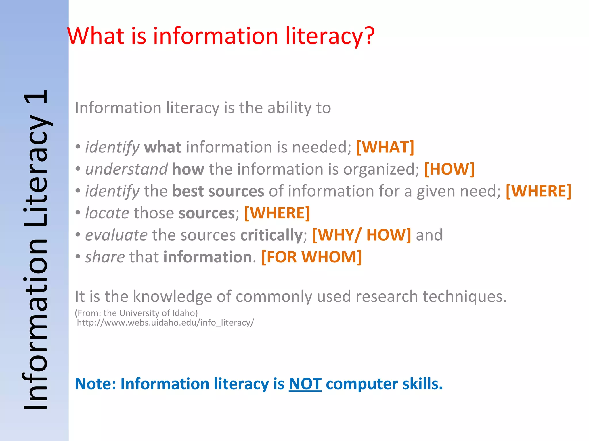 Information Literacy 1 Information literacy is the ability to   identify   what  information is needed;  [WHAT] understand   how  the information is organized;  [HOW]   identify  the  best sources  of information for a given need;  [WHERE]   locate  those  sources ;  [WHERE] evaluate  the sources  critically ;  [WHY/ HOW]  and  share  that  information .  [FOR WHOM] It is the knowledge of commonly used research techniques. (From: the University of Idaho)  http://www.webs.uidaho.edu/info_literacy/ Note: Information literacy is  NOT  computer skills.  What is information literacy? 