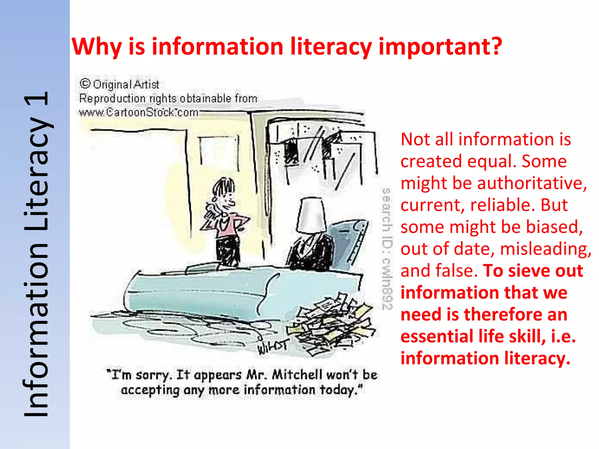 Not all information is created equal. Some might be authoritative, current, reliable. But some might be biased, out of date, misleading, and false.  To sieve out information that we need is therefore an essential life skill, i.e. information literacy.   Information Literacy 1 Why is information literacy important? 