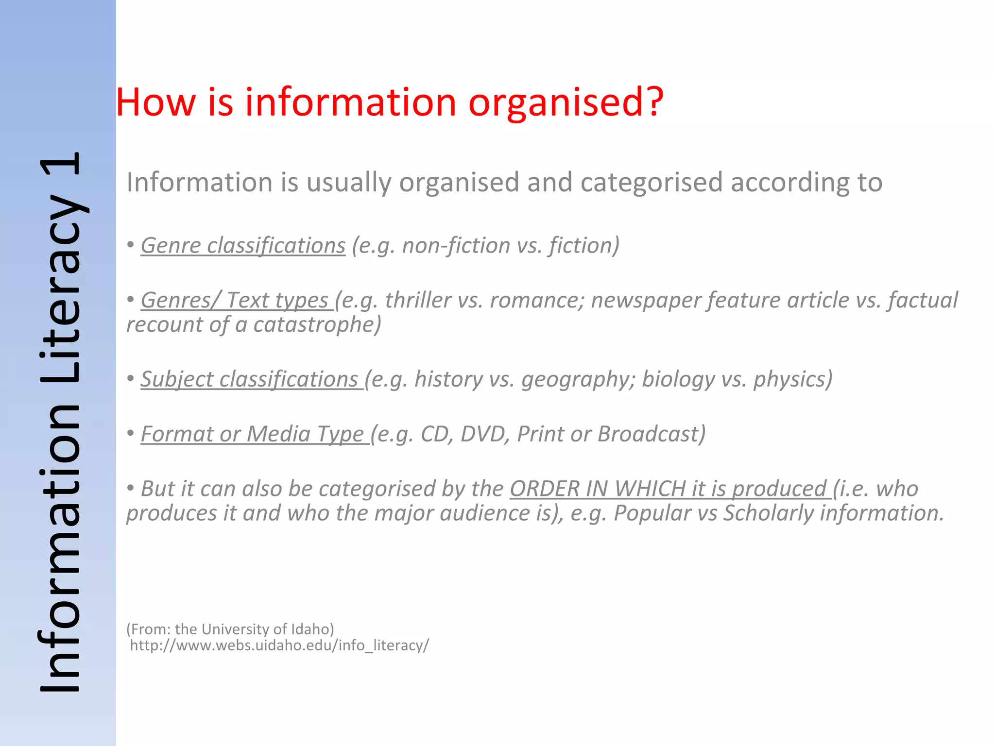 Information Literacy 1 Information is usually organised and categorised according to    Genre classifications  (e.g. non-fiction vs. fiction) Genres/ Text types  (e.g. thriller vs. romance; newspaper feature article vs. factual recount of a catastrophe) Subject classifications  (e.g. history vs. geography; biology vs. physics) Format or Media Type  (e.g. CD, DVD, Print or Broadcast) But it can also be categorised by the  ORDER IN WHICH it is produced  (i.e. who produces it and who the major audience is), e.g. Popular vs Scholarly information. (From: the University of Idaho)  http://www.webs.uidaho.edu/info_literacy/ How is information organised? 