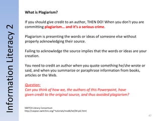 Information Literacy 2 What is Plagiarism? If you should give credit to an author, THEN DO! When you don't you are committing  plagiarism… and it’s a serious crime .  Plagiarism is presenting the words or ideas of someone else without properly acknowledging their source.  Failing to acknowledge the source implies that the words or ideas are your creation. You need to credit an author when you quote something he/she wrote or said, and when you summarize or paraphrase information from books, articles or the Web. SWITCH Library Consortium http://caspian.switchinc.org/~tutorials/mod6/txt/04-pl2.html Question: Can you think of how we, the authors of this Powerpoint, have given credit to the original source, and thus avoided plagiarism? 