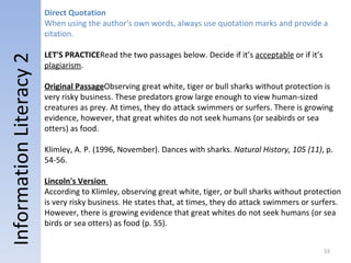 Information Literacy 2 Direct Quotation When using the author's own words, always use quotation marks and provide a citation.     LET'S PRACTICE  Read the two passages below. Decide if it’s  acceptable  or if it’s  plagiarism . Original Passage  Observing great white, tiger or bull sharks without protection is very risky business. These predators grow large enough to view human-sized creatures as prey. At times, they do attack swimmers or surfers. There is growing evidence, however, that great whites do not seek humans (or seabirds or sea otters) as food. Klimley, A. P. (1996, November). Dances with sharks.  Natural History, 105 (11) , p. 54-56. Lincoln's Version  According to Klimley, observing great white, tiger, or bull sharks without protection is very risky business. He states that, at times, they do attack swimmers or surfers. However, there is growing evidence that great whites do not seek humans (or sea birds or sea otters) as food (p. 55). 