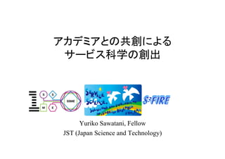 アカデミアとの共創による
 サービス科学の創出




       Yuriko Sawatani, Fellow
 JST (Japan Science and Technology)	
 