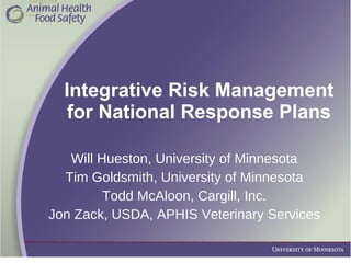 Integrative Risk Management for National Response Plans Will Hueston, University of Minnesota Tim Goldsmith, University of Minnesota Todd McAloon, Cargill, Inc. Jon Zack, USDA, APHIS Veterinary Services 