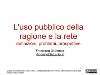L'uso pubblico della
ragione e la rete
definizioni, problemi, prospettive
Francesca Di Donato
didonato@sp.unipi.it
Questa presentazione è sottoposta a una licenza Creative Commons Attribuzione-Condividi allo
stesso modo 3.0 Italia.
 