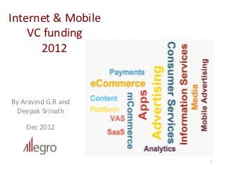 Internet	
  &	
  Mobile	
  
    VC	
  funding	
  	
  
        2012	
  



By	
  Aravind	
  G.R	
  and	
  	
  	
  	
  	
  	
  	
  	
  	
  	
  	
  	
  	
  	
  	
  	
  	
  
  Deepak	
  Srinath	
  
                              	
  

                Dec	
  2012	
  



                                                                                                  1	
  
 