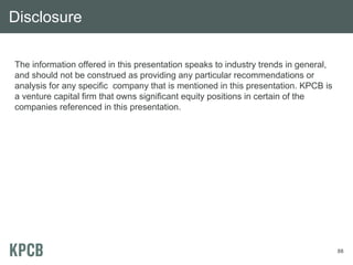 Disclosure

The information offered in this presentation speaks to industry trends in general,
and should not be construed as providing any particular recommendations or
analysis for any specific company that is mentioned in this presentation. KPCB is
a venture capital firm that owns significant equity positions in certain of the
companies referenced in this presentation.




                                                                                     88
 
