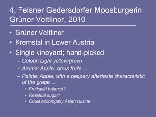4. Felsner Gedersdorfer Moosburgerin
Grüner Veltliner, 2010
• Grüner Veltliner
• Kremstal in Lower Austria
• Single vineyard; hand-picked
  – Colour: Light yellow/green
  – Aroma: Apple, citrus fruits ...
  – Palate: Apple, with a peppery aftertaste characteristic
    of the grape ...
     • Fruit/acid balance?
     • Residual sugar?
     • Could accompany Asian cuisine
 
