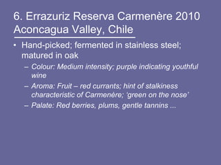 6. Errazuriz Reserva Carmenère 2010
Aconcagua Valley, Chile
• Hand-picked; fermented in stainless steel;
  matured in oak
  – Colour: Medium intensity; purple indicating youthful
    wine
  – Aroma: Fruit – red currants; hint of stalkiness
    characteristic of Carmenère; ‘green on the nose’
  – Palate: Red berries, plums, gentle tannins ...
 
