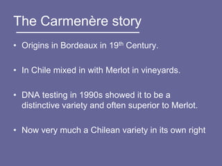 The Carmenère story
• Origins in Bordeaux in 19th Century.

• In Chile mixed in with Merlot in vineyards.

• DNA testing in 1990s showed it to be a
  distinctive variety and often superior to Merlot.

• Now very much a Chilean variety in its own right
 