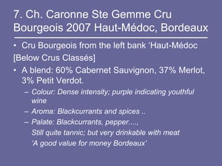 7. Ch. Caronne Ste Gemme Cru
Bourgeois 2007 Haut-Médoc, Bordeaux
• Cru Bourgeois from the left bank ‘Haut-Médoc
[Below Crus Classés]
• A blend: 60% Cabernet Sauvignon, 37% Merlot,
  3% Petit Verdot.
  – Colour: Dense intensity; purple indicating youthful
    wine
  – Aroma: Blackcurrants and spices ..
  – Palate: Blackcurrants, pepper....,
    Still quite tannic; but very drinkable with meat
    ‘A good value for money Bordeaux’
 