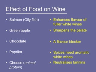 Effect of Food on Wine
• Salmon (Oily fish)   • Enhances flavour of
                         fuller white wines
• Green apple          • Sharpens the palate

• Chocolate            • A flavour blocker

• Paprika              • Spices need aromatic
                         white wines
• Cheese (animal       • Neutralises tannins
  protein)
 